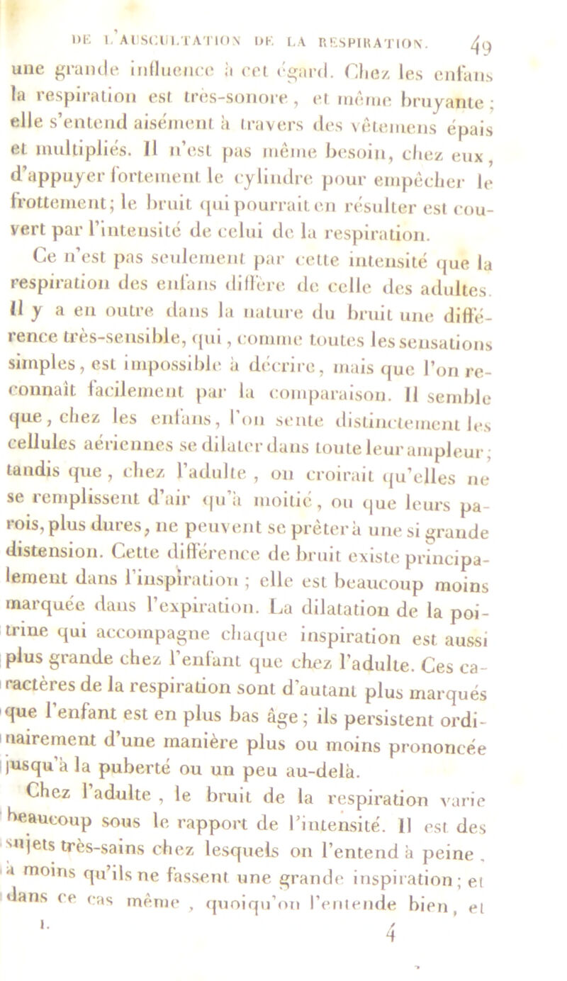 une grande influence à cet égard. Chez les enfans la respiration est. très-sonore, et même bruyante; elle s’entend aisément h travers des vêtemcns épais et multipliés. 11 n’est pas même besoin, chez eux, d’appuyer fortement le cylindre pour empêcher le frottement; le bruit qui pourrait en résulter est cou- vert par l’intensité de celui de la respiration. Ce n’est pas seulement par cette intensité que la respiration des enl'ans diffère de celle des adultes. (1 y a en outre dans la nature du bruit une diffé- rence très-sensible, qui, comme toutes les sensations simples, est impossible a décrire, mais que l’on re- < onnait facilement pai la comparaison. Il semble (jue, chez les entans, I on sente distinctement les cellules aériennes se dilater dans toute leur ampleur; tandis «pie , chez l’adulte , on croirait qu’elles ne se remplissent d air qu a moitié, ou que leurs pa- rois, plus dures, ne peuvent se prêtera une si grande distension. Cette différence de bruit existe principa- lement dans l’inspiration ; elle est beaucoup moins marquée dans l’expiration. La dilatation de la poi- trine qui accompagne chaque inspiration est aussi plus grande chez l’enfant que chez l’adulte. Ces ca- ractères de la respiration sont d’autant plus marqués que 1 enfant est en plus bas âge ; ils persistent ordi- nairement d une manière plus ou moins prononcée jusqu a la puberté ou un peu au-delà. Chez 1 adulte , le bruit de la respiration varie beaucoup sous le rapport de l’intensité. Il est des snjets très-sains chez lesquels on l’entend à peine , a moins qu ils ne fassent une grande inspiration; ei dans ce cas même , quoiqu’on l’entende bien et i.