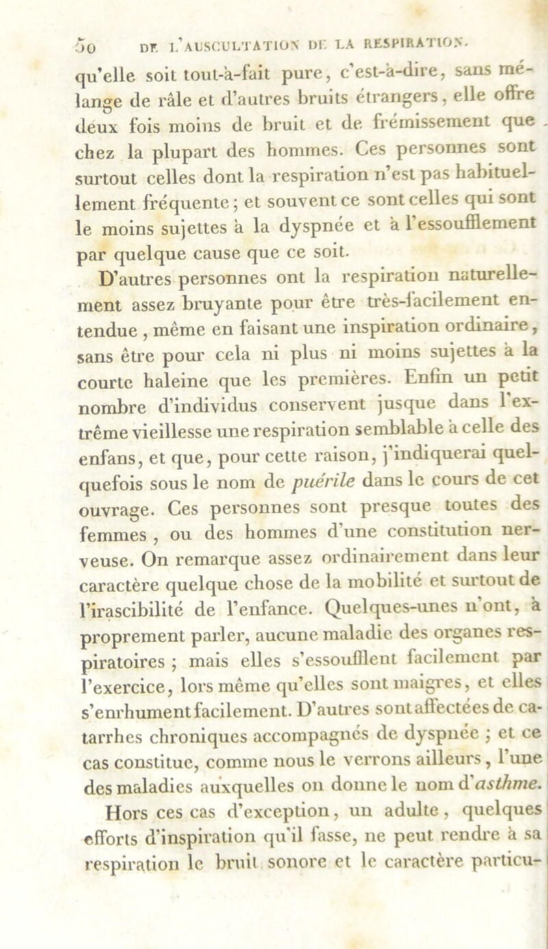 qu’elle soit tout-à-fait pure, c’est-à-dire, sans mé- lange de râle et d’autres bruits étrangers, elle offre deux fois moins de bruit et de frémissement que . chez la plupart des hommes. Ces personnes sont surtout celles dont la respiration n’est pas habituel- lement fréquente ; et souvent ce sont celles qui sont le moins sujettes à la dyspnée et à l’essoufflement par quelque cause que ce soit. D’autres personnes ont la respiration naturelle- ment assez bruyante pour être très-facilement en- tendue , même en faisant une inspiration ordinaire, sans être pour cela ni plus ni moins sujettes à la courte haleine que les premières. Enfin un petit nombre d’individus conservent jusque dans 1 ex- trême vieillesse une respiration semblable à celle des enfans, et que, pour cette raison, j’indiquerai quel- quefois sous le nom de puerile dans le cours de cet ouvrage. Ces personnes sont presque toutes des femmes , ou des hommes d’une constitution ner- veuse. On remarque assez ordinairement dans leur caractère quelque chose de la mobilité et surtout de l’irascibilité de l’enfance. Quelques-unes n ont, à proprement parler, aucune maladie des organes res- piratoires ; mais elles s’essoufflent facilement par l’exercice, lors même qu’elles sont maigres, et elles s’enrhument facilement. D’autres sont affectées de ca- tarrhes chroniques accompagnés de dyspnée ; et ce cas constitue, comme nous le verrons ailleurs, 1 une des maladies auxquelles on donne le nom à'asthme. Hors ces cas d’exception, un adulte, quelques efforts d’inspiration qu'il fasse, ne peut rendre à sa respiration le bruit sonore et le caractère particu-