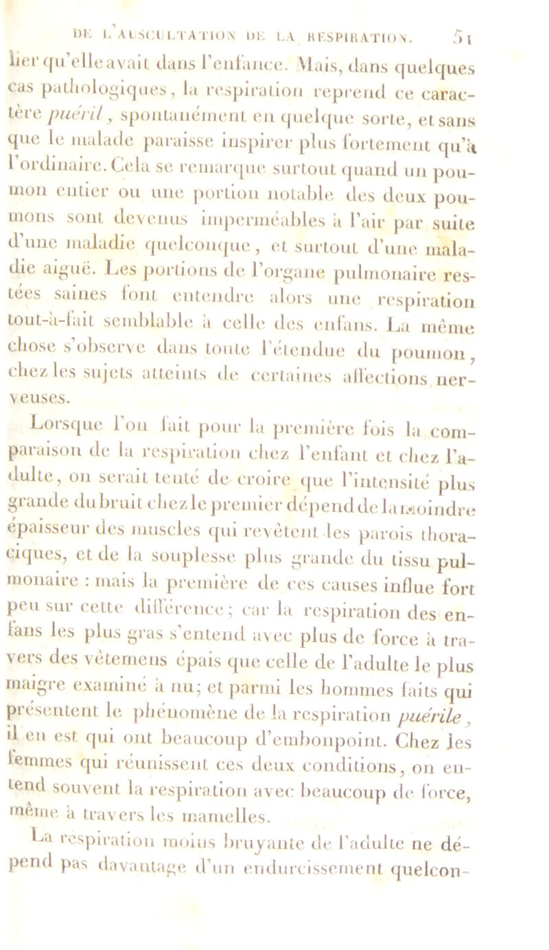 litu1 qu elle avait clans 1 enlanee. Mais, dans quelques cas pathologiques, la respiration reprend ce carac- tère puéril, spontanément en quelque sorte, et sans que le malade paraisse inspirer plus fortement qu’a l’ordinaire. Cela se remarque surtout quand un pou- mon entier ou une portion notable des deux pou- mons sont devenus imperméables ii l’air par suite d’une maladie quelconque, et surtout d’une mala- die aiguë. Les portions de l’oi'gane pulmonaire res- tées saines font entendre alors une respiration tou t-a-lait semblable a celle des enfans. La meme chose s’observe dans toute l’étendue du poumon, chez les sujets atteints de certaines affections ner- veuses. Lorsque l’on lait pour la première fois la com- paraison de la respiration chez l’enfant et chez l’a- dulte, on serait tente de croire que l’intensité plus grande du bruit chez le premier dépend de lai,*ioindre épaisseur des muscles qui revêtent les parois thora- ciques, et de la souplesse plus grande du tissu pul- monaire : mais la première de ces causes influe fort peu sur cette différence; car la respiration des en- taus les plus gras s’entend avec plus de force à tra- vers des vetemens épais cpie celle de l’adulte le plus maigre examiné a nu; et parmi les hommes (ails qui présentent le phénomène de la respiration puérile il en est qui ont beaucoup d’embonpoint. Chez les femmes qui réunissent ces deux conditions, on en- tend souvent la respiration avec beaucoup de force, même a travers les mamelles. La respiration moins bruyante de l’adulte ne dé- pend pas davantage d’un endurcissement quelcon-