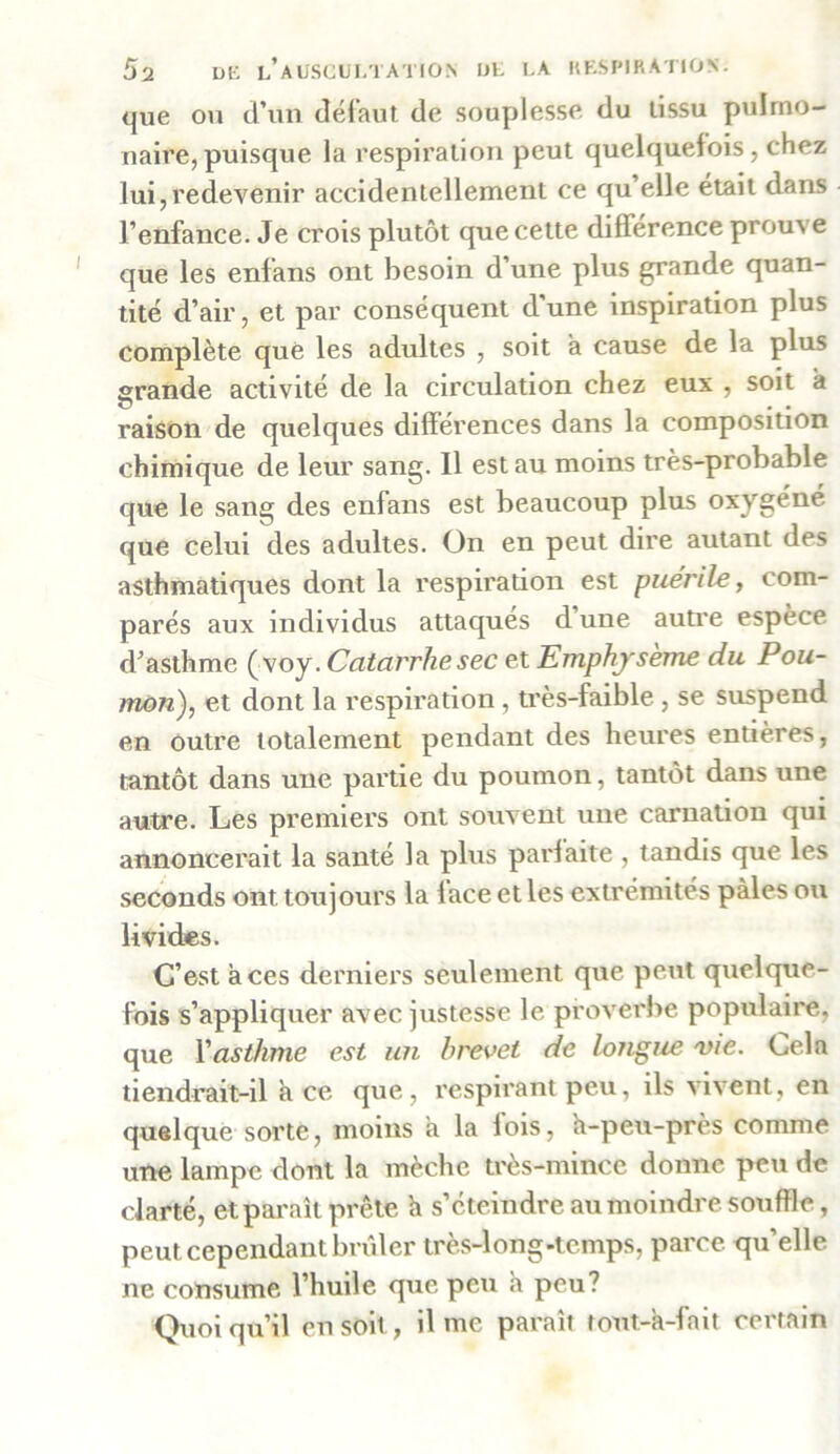 que ou d’un défaut de souplesse du tissu pulmo- naire, puisque la respiration peut quelquefois, chez lui,redevenir accidentellement ce qu’elle était dans l’enfance. Je crois plutôt que cette différence prouve que les enfans ont besoin d’une plus grande quan- tité d’air, et par conséquent d'une inspiration plus complète que les adultes , soit a cause de la plus grande activité de la circulation chez eux , soit à raison de quelques différences dans la composition chimique de leur sang. Il est au moins très-probable que le sang des enfans est beaucoup plus oxygéné que celui des adultes. On en peut dire autant des asthmatiques dont la respiration est puérile, com- parés aux individus attaqués d’une autre espèce d’asthme (voy. Catarrhe sec et Emphysème du Pou- mon), et dont la respiration, très-faible , se suspend en outre totalement pendant des heures entières, tantôt dans une partie du poumon, tantôt dans une autre. Les premiers ont souvent une carnation qui annoncerait la santé la plus parfaite , tandis que les seconds ont toujours la lace et les extrémités pâles ou livides. C’est aces derniers seulement que peut quelque- fois s’appliquer avec justesse le proverbe populaire, que Vasthme est un brevet de longue vie. Cela tiendrait-il à ce que, respirant peu, ils vivent, en quelque sorte, moins a la lois, h-peu-près comme une lampe dont la mèche très-mince donne peu de clarté, et paraît prête a s’éteindre au moindre souffle, peut cependant brûler très-long-temps, parce qu’elle ne consume l’huile que peu a peu? Quoiqu’il en soit, il me paraît tout-à-fait certain