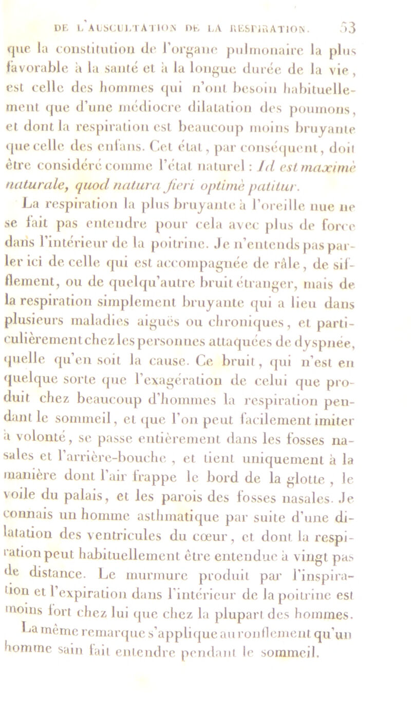 que la constitution de l’organe pulmonaire la plus favorable à la santé et a la longue durée de la vie , est celle des hommes qui n’ont besoin habituelle- ment que d’une médiocre dilatation des poumons, et dont la respiration est beaucoup moins bruyante que celle des enl'ans. Cet état, par conséquent, doil être considéré comme l’état naturel : Jd est maxime naturale, quod natura Jieri optimè patitur. La respiration la plus bruyante à l’oreille nue ne se fait pas entendre pour cela avec plus de force dans l’intérieur «le la poitrine. Je n’entends pas par- ler ici de celle qui est accompagnée de râle, de sif- flement, ou de quelqu’autre bruit étranger, mais de la respiration simplement bruyante qui a lieu dans plusieurs maladies aigues ou chroniques, et parti- culièrement chez les personnes attaquées de dyspnée, quelle qu’en soit la cause. Ce bruit, qui n’est en quelque sorte que l’exagération de celui que pro- duit chez beaucoup d’hommes la respiration pen- dant le sommeil, et que l’on peut facilement imiter a volonté, se passe entièrement dans les fosses na- sales et l’arrière-bouche , et tient uniquement à la manière dont l’air frappe le bord de la glotte , le \oile du palais, et les parois des losses nasales. Je connais un homme asthmatique par suite d’une di- latation des ventricules du cœur, et dont la respi- ration peut habituellement être entendue à vingt pas de distance. Le murmure produit par J’inspira- 'lon et l’expiration dans l’intérieur de la poitrine est moills lort chez lui que chez la plupart des hommes. La même remarque s’applique au ronflement qu’un homme sain lait entendre pendant le sommeil.