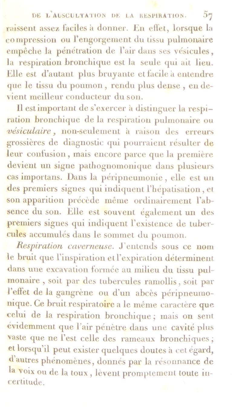 raJssent assez faciles a donner. En effet, lorsque la compression ou l’engorgement du tissu pulmonaire empêche la pénétration de l’air dans ses vésicules, la respiration bronchique est la seule qui ait lieu. Elle est d’autant plus bruyante et facile à entendre que le tissu du poumon , rendu plus dense , en de- vient meilleur conducteur du son. Il est important de s’exercer à distinguer la respi- ration bronchique de la respiration pulmonaire ou vésiculaire, non-seulement à raison des erreurs gi’ossières de diagnostic qui pourraient résulter de leur confusion, mais encore parce que la première devient un signe pathognomonique dans plusieurs cas importans. Dans la péripneumonie, elle est un des premiers sigues qui indiquent l’hépalisation, et son apparition précède même ordinairement l’ab- sence du son. Elle est souvent également un des premiers signes qui indiquent l’existence de tuber- cules accumulés dans le sommet du poumon. Respiration caverneuse. J entends sous ce nom le bruit que l’inspiration et l’expiration déterminent dans une excavation formée au milieu du üssu pul- monaire , soit par des tubercules ramollis, soit par l’effet de la gangrène ou d’un abcès péripneuino- nique. Ce bruit respiratoire a le même caractère que celui de la respiration bronchique ; mais on sent évidemment que l’air pénètre dans une cavité plus vaste que ne l’est celle des rameaux bronchiques ; et lorsqu’il peut exister quelques doutes a cet égard, d autres phénomènes, donnés par la résonnance de la voix ou de la toux , lèvent promptement toute in- certitude.