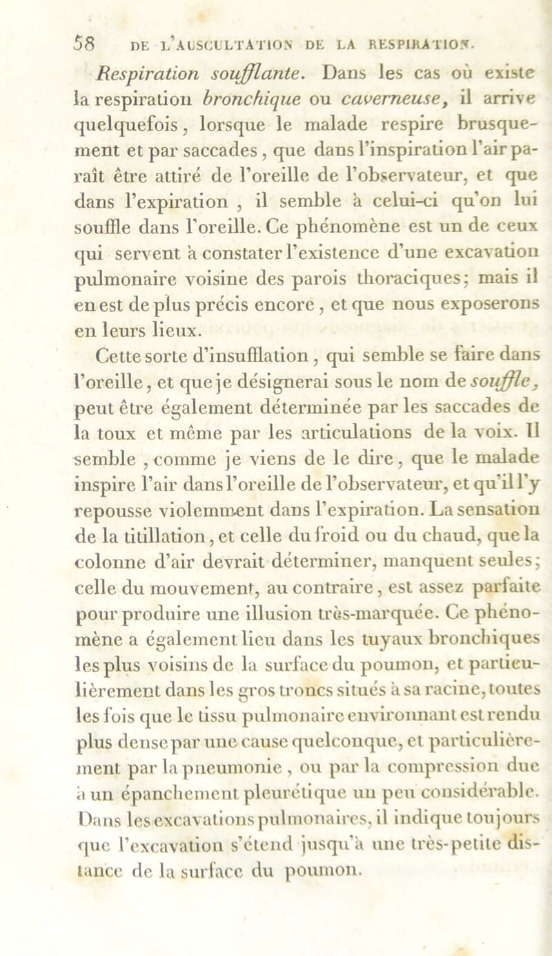 Respiration soufflante. Dans les cas où existe la respiration bronchique ou caverneuse, il arrive quelquefois, lorsque le malade respire brusque- ment et par saccades , que dans l’inspiration l’air pa- raît être attiré de l’oreille de l’observateur, et que dans l’expiration , il semble à celui-ci qu’on lui souffle dans l’oreille. Ce phénomène est un de ceux qui servent a constater l’existence d’une excavation pulmonaire voisine des parois thoraciques; mais il en est de plus précis encore , et que nous exposerons en leurs lieux. Cette sorte d’insufflation, qui semble se faire dans l’oreille, et que je désignerai sous le nom àe souffle, peut être également déterminée par les saccades de la toux et même par les articulations de la voix. 11 semble , comme je viens de le dire, que le malade inspire l’air dans l’oreille de l’observateur, et qu’il l'y repousse violemment dans l’expiration. La sensation de la titillation, et celle du froid ou du chaud, que la colonne d’air devrait déterminer, manquent seules; celle du mouvement, au contraire, est assez parfaite pour produire une illusion très-marquée. Ce phéno- mène a également lieu dans les tuyaux bronchiques les plus voisins de la surface du poumon, et particu- lièrement dans les gros troncs situés a sa racine, toutes les fois que le tissu pulmonaire environnant est rendu plus dense par une cause quelconque, et particulière- ment par la pneumonie , ou par la compression due a un épanchement pleurétique un peu considérable. Dans les excavations pulmonaires, il indique toujours que l’excavation s’étend jusqu’à une très-petite dis- tance de la surface du poumon.