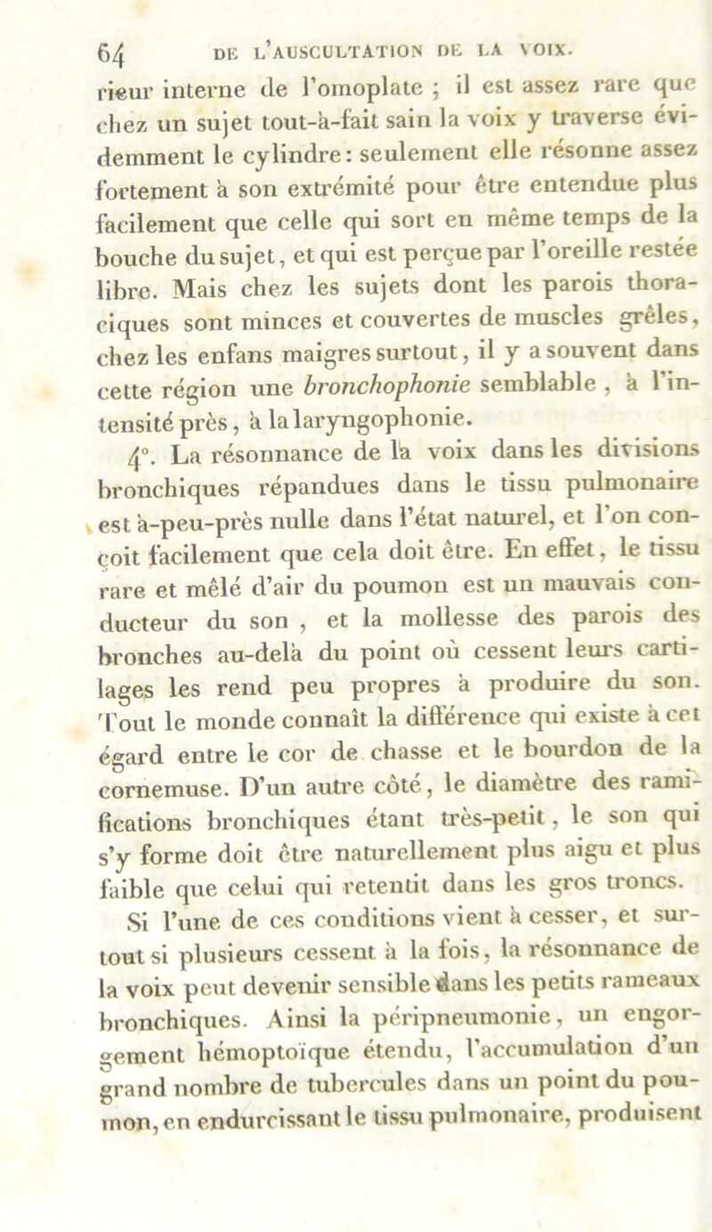 rieur interne de l’omoplate ; il est assez rare que chez un sujet tout-à-fait sain la voix y traverse évi- demment le cylindre: seulement elle résonne assez fortement a son extrémité pour être entendue plus facilement que celle qui sort en même temps de la bouche du sujet, et qui est perçue par l’oreille restée libre. Mais chez les sujets dont les parois thora- ciques sont minces et couvertes de muscles grêles, chez les enfans maigres surtout, il y a souvent dans cette région une bronchophonie semblable , à l'in- tensité près, a la laryngophonie. 4°. La résonnance de là voix dans les divisions bronchiques répandues dans le tissu pulmonaue est a-peu-près nulle dans l’état naturel, et l’on con- çoit facilement que cela doit être. En effet, le tissu rare et mêlé d’air du poumon est un mauvais con- ducteur du son , et la mollesse des parois des bronches au-dela du point où cessent leurs carti- lages les rend peu propres à produire du son. Tout le monde connaît la différence qui existe à cet égard entre le cor de chasse et le bourdon de la cornemuse. D’un autre côté, le diamètre des rami- fications bronchiques étant très-petit, le son qui s’y forme doit être naturellement plus aigu et plus faible que celui qui retentit dans les gros troncs. Si l’une de ces conditions vient a cesseï, et sui - tout si plusieurs cessent a la fois, la résonnance de la voix peut devenir sensible dans les petits rameaux bronchiques. Ainsi la péripneumonie, un engor- gement hémoptoïque étendu, l’accumulation d un grand nombre de tubercules dans un point du pou- mon, en endurcissant le ussu pulmonaire, produisent