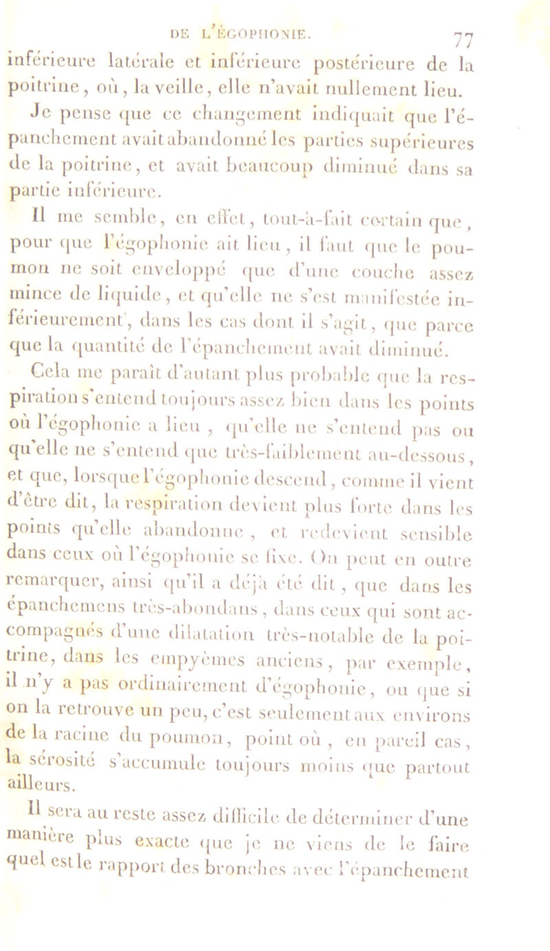 inférieure latérale et inférieure postérieure de la poitrine, où, la veille, elle n’avait nullement lieu. Je pense que ce changement indiquait que l’é- panchement avait abandonné les parties supérieures de la poitrine, et avait beaucoup diminué dans sa partie inférieure. Il me semble, en effet, tout-a-fait certain que, pour que l’égophonie ait lieu, il faut (pic le pou- mon ne soit enveloppé (pie d’une couche assez mince de liquide, et qu’elle 11e s’est manifestée in- férieurement, dans les cas dont il s’agit, (pie parce que la quantité de l’épanchement avait diminué. Cela me paraît d autant plus probable que la res- pirations entend toujours assez bien dans les points ou l’égophonie a lieu , qu’elle 11e s’entend pas ou quelle 11e s’entend que très-faiblement au-dessous, et que, lorsque1 égophonie descend, comme il vient d être dit, la respiration devient plus forte dans les points qu’elle abandonne , et redevient sensible dans ceux où l’égophonie se fixe. On peut en outre remarquer, ainsi tpi d a déjà etc dit, que dans les épanchemens tres-abondans, dans ceux qui sont ac- compagnés d’une dilatation très-notable de la poi- trine, dans les einpyèmes anciens, par exemple, il n’y a pas ordinairement d’égophonie, ou que si on la retrouve un pcu,c est seulement aux environs de la racine du poumon, point où , en pareil cas, la sérosité s accumule toujours moins que partout ailleurs. 11 scia au reste assez difficile de déterminer d’une manière puis exacte que je 11e viens de le faire quel est le rapport des bronches avec l’épanchement