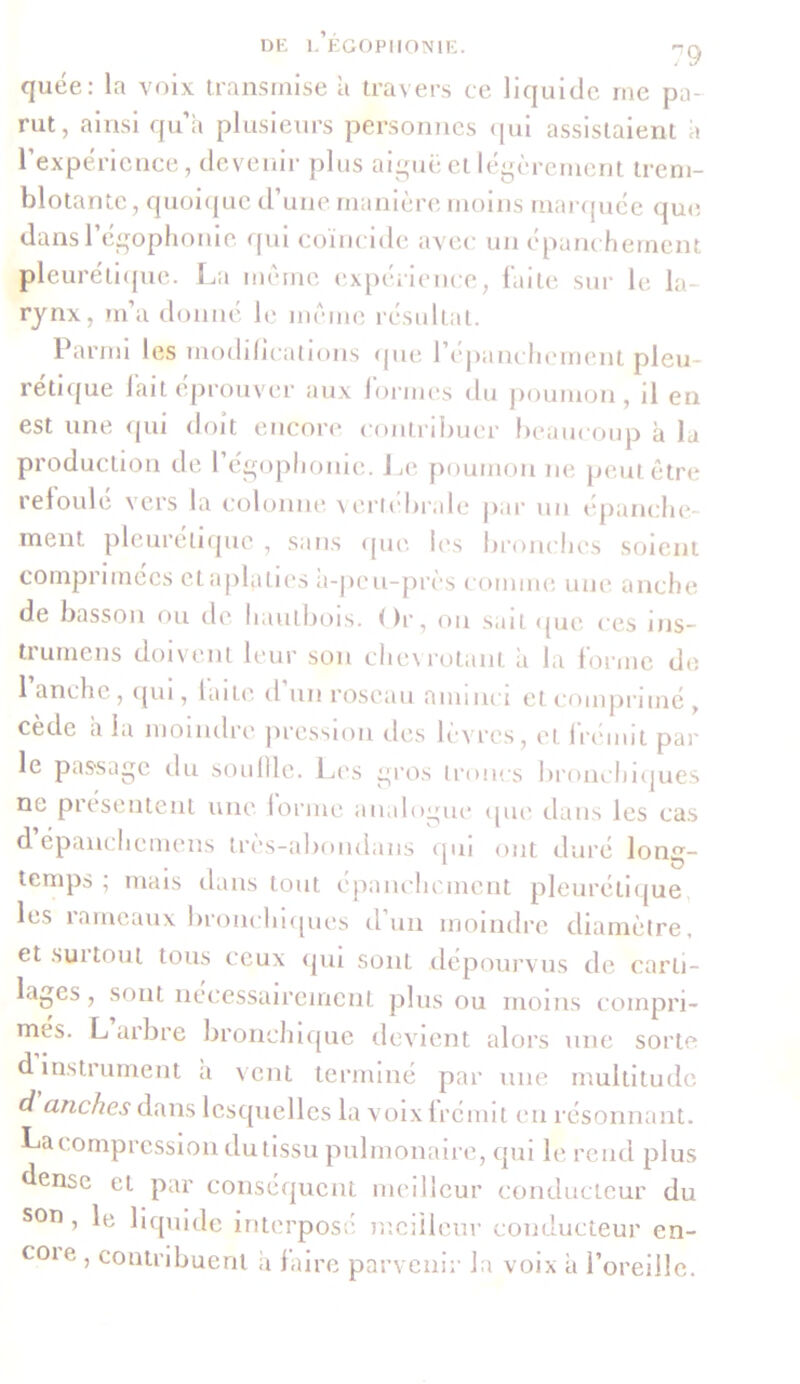 quée: la voix transmise a travers ce liquide me pa- rut, ainsi qu’à plusieurs personnes qui assistaient à l’expérience, devenir plus aiguë et légèrement trem- blotante, quoique d’une manière moins marquée que dans 1 égophonie qui coïncide avec un épanchement pleurétique. La môme expérience, faite sur le la- rynx, m’a donné le môme résultat. Parmi les modifications que l’epanchcment pleu- rétique fait éprouver aux formes clu poumon, il en est une qui doit encore contribuer beaucoup à la production de l’égophonie. Le, poumon ne peut être refoule vers la colonne vertébrale par un épanche- ment pleurétique , sans que, les bronches soient comprimées et aplaties à-peu-près comme une anche de basson ou de hautbois. Or, ou sait que ces ms- trumens doivent leur son chevrotant à la forme de anche, qui, laite d un roseau aminci et comprimé , cède a la moindre pression îles lèvres, et frémit par le passage du souille. Les gros troncs bronchiques ne présentent une forme analogue que dans les cas dépanchcmens très-abondans qui ont duré long- temps ; mais dans tout épanchement pleurétique les rameaux bronchiques d’un moindre diamètre, et sut tout tous ceux qui sont dépourvus de carti- lages , sont nécessairement plus ou moins compri- mes. L arbre bronchique devient alors une sorte d instrument à vent terminé par une multitude d anches dans lesquelles la voix frémit en résonnant. La compression du tissu pulmonaire, qui le rend plus dense et par conséquent meilleur conducteur du S0n ’ liquide interposé meilleur conducteur en- COle ’ contribuent à faire parvenir Ja voix à l’oreille.