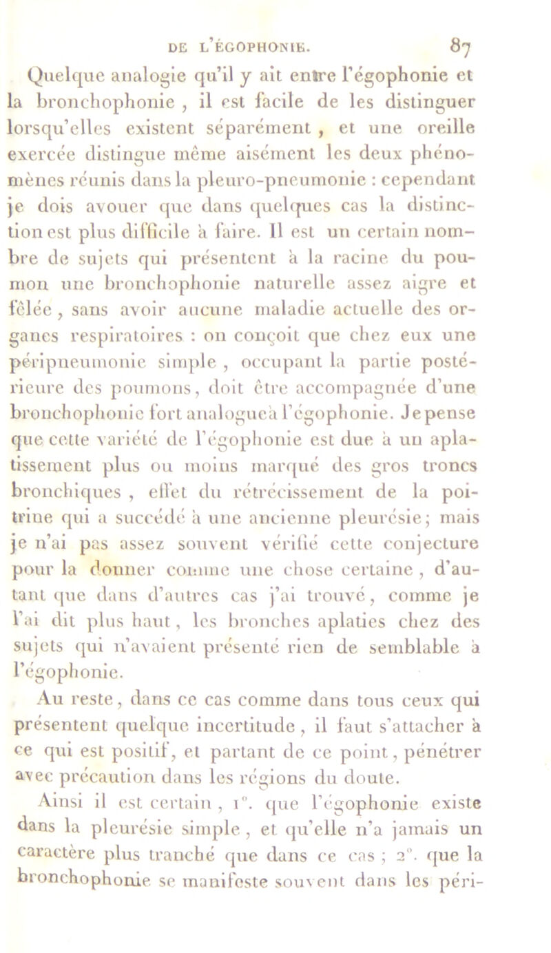 Quelque analogie qu’il y ait enîre l’égophonie et la bronchophonie , il est facile de les distinguer lorsqu’elles existent séparément , et une oreille exercée distingue même aisément les deux phéno- mènes réunis dans la pleuro-pneumonie : cependant je dois avouer que dans quelques cas la distinc- tion est plus difficile a faire. 11 est un certain nom- bre de sujets qui présentent a la racine du pou- mon une bronchophonie naturelle assez aigre et fêlée, sans avoir aucune maladie actuelle des or- ganes respiratoires : on conçoit que chez eux une péripneumonie simple , occupant la partie posté- rieure des poumons, doit être accompagnée d’une bronchophonie fort analogue'a l’égophonie. Je pense que cette variété de l’égophonie est due a un apla- tissement plus ou moins marqué des gros troncs bronchiques , effet du rétrécissement de la poi- triue qui a succédé à une ancienne pleurésie; mais je n’ai pas assez souvent vérifié cette conjecture pour la donner comme une chose certaine , d’au- tant que dans d’autres cas j’ai trouvé, comme je l’ai dit plus haut, les bronches aplaties chez des sujets qui n’avaient présenté rien de semblable a l’égophonie. Au reste, dans ce cas comme dans tous ceux qui présentent quelque incertitude, il faut s’attacher a ce qui est posilif, et partant de ce point, pénétrer avec précaution dans les régions du doute. Ainsi il est certain , 1”. que l’égophonie existe dans la pleurésie simple , et qu’elle n’a jamais un caractère plus tranché que dans ce cas ; 2°. que la bronchophonie se manifeste souvent dans les péri-