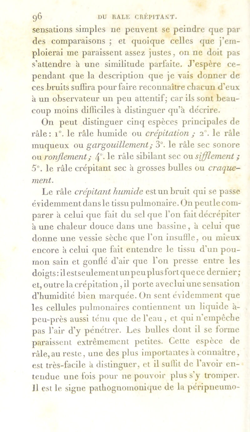 sensations simples ne peuvent se peindre que par des comparaisons ; et quoique celles que j’em- ploierai me paraissent assez justes, on ne doit pas s’attendre a une similitude parfaite. J’espère ce- pendant que la description que je vais donner de ces bruits suffira pour faire reconnaître chacun d’eux a un observateur un peu attentif ; car ils sont beau- coup moins difficiles a distinguer qu’a décrire. On peut distinguer cinq espèces principales de râle: i°. le râle humide ou crépitation ; 20. le râle muqueux ou gargouillement ; 3°. le râle sec sonore ou ronflement ; 4°- le râle sibilant sec ou sifflement ; 5°. le râle crépitant sec â grosses bulles ou craque- ment. Le râle crépitant humide est un bruit qui se passe évidemment dans le tissu pulmonaire. On peutle com- parer a celui que fait du sel que l’on fait décrépiter à une chaleur douce dans une bassine, â celui que donne une vessie sèche que l’on insuffle, ou mieux encore à celui que fait entendre le tissu d’un pou- mon sain et gonflé d’air que 1 on presse entre les doigts: il estseulemenlunpeuplusfortquece dernier; et, outre la crépitation, il porte aveclui une sensation d’humidité bien marquée. On sent évidemment que les cellules pulmonaires contiennent un liquide à- peu-près aussi ténu que de l’eau, et qui n empêche pas l’air d’y pénétrer. Les bulles dont il se forme paraissent extrêmement petites. Cette espèce de râle,au reste, une des plus importantes à connaître, est très-facile â distinguer, et il suffit de l’avoir en- tendue une fois pour ne pouvoir plus s’y tromper. Il est le signe pathognomonique de la péripneumo-