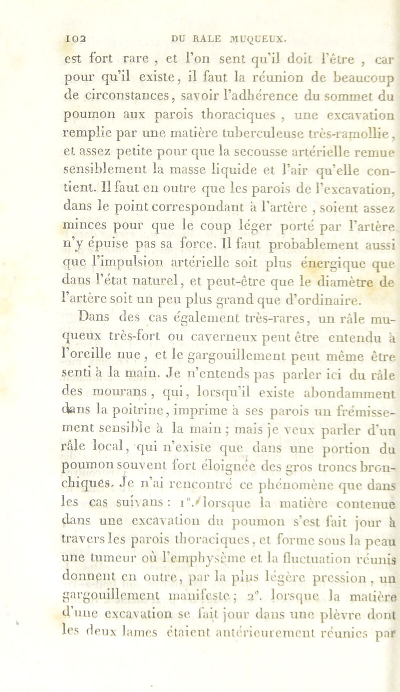 est fort rare , et l’on sent qu’il doit l’être , car pour qu’il existe, il faut la réunion de beaucoup de circonstances, savoir l’adhcrence du sommet du poumon aux parois thoraciques , une excavation remplie par une matière tuberculeuse très-ramollie, et assez petite pour que la secousse artérielle remue sensiblement la masse liquide et l’air qu’elle con- tient. 11 faut en outre que les parois de l’excavation, dans le point correspondant a l’artère , soient assez minces pour que le coup léger porté par l’artère n’y épuise pas sa force. Il faut probablement aussi que l’impulsion artérielle soit plus énergique que dans l’état naturel, et peut-être que le diamètre de l’artère soit un peu plus grand que d’ordinaire. Dans des cas également très-rares, un râle mu- queux très-fort ou caverneux peut être entendu à 1 oreille nue, et le gargouillement peut même être senti h la main. Je n’entends pas parler ici du râle des mourans , qui, lorsqu’il existe abondamment dans la poitrine, imprime il ses parois un frémisse- ment sensible à la main; mais je veux parler d’un râle local, qui n’existe que dans une portion du poumon souvent fort éloignée des gros troncs bron- chiques, Je n’ai rencontré ce phénomène que dans les cas suivans : i°.''lorsque la matière contenue dans une excavation du poumon s’est lait jour h travers les parois thoraciques, et forme sous la peau une tumeur où l’erqphysèmc et la fluctuation réunis donnent en outre, par la plus légère pression , un gargouillement manifeste; a, lorsque la matière d’une excavation se fait jour dans une plèvre dont les deux lames étaient antérieurement réunies par