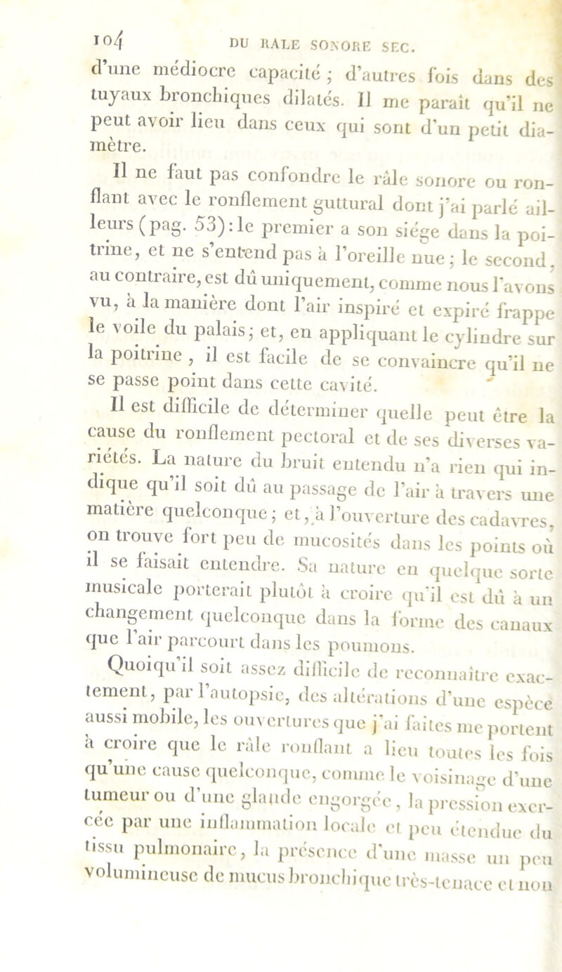 I04 DU HALE SONORE SEC. cl une médiocre capacité ; d’autres fois dans des 1 tuyaux bionchiques dilatés. Il me paraît qu’il ne peut avoir lieu dans ceux qui sont d’un petit dia- mètre. Il ne faut pas confondre le râle sonore ou ron- flant avec le ronflement guttural dont j’ai parlé ail- leurs (pag. 53) :1e premier a son siège dans la poi- trine, et ne s’entend pas à l’oreille nue; le second, au contraire, est dû uniquement, comme nous l'avons vu, a la manière dont l’air inspiré et expiré frappe le voile du palais; et, en appliquant le cylindre sur la poitiine , il est facile de se convaincre qu’il ne se passe point dans cette cavité. Il est difficile de déterminer quelle peut être la cause du ronflement pectoral et de ses diverses va- riétés. La nature du bruit entendu n’a rien qui in- dique qu’il soit dû au passage de l’air à travers une matière quelconque; et, à l’ouverture des cadavres on trouve fort peu de mucosités dans les points où xl se faisait entendre. Sa nature eu quelque sorte musicale porterait plutôt à croire qu’il est dû à un changement quelconque dans la forme des canaux que 1 air parcourt dans les poumons. Quoiqu il soit assez dilîicile de reconnaître exac- tement, par l’autopsie, des altérations d’une espèce aussi mobile, les ouvertures que j’ai faites me portent a cioire que le raie ronflant a lieu toutes les fois qu une cause quelconque, comme le voisinage d’une tumeur ou d’une glande engorgée, la pression exer- cée par une inflammation locale et peu étendue du tissu pulmonaire, la présence d’une niasse un peu volumineuse de mucus bronchique très-tenace et non