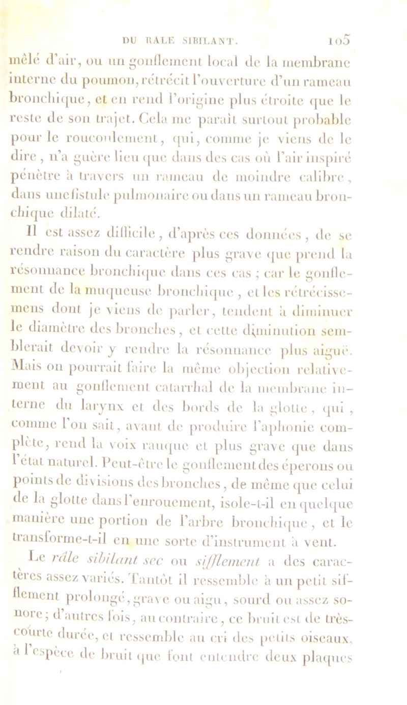 mele d air, ou un gonflement local de la membrane interne du poumon, rétrécit l’ouverture d’un rameau bronchique, et en rend l’origine plus étroite que le reste de son trajet. Cela me parait surtout probable pour le roucoulement, qui, comme je viens de le dire , n’a guère lieu que dans des cas où l’air inspiré pénètre à travers un rameau de moindre calibre , dans unelîstule pulmonaire ou dans un rameau bron- chique dilaté. Il est assez dillicile, d’après ces données, de se rendre raison du caractère plus grave que prend la résonnance bronchique dans ces cas ; car le gonfle- ment de la muqueuse bronchique, cl les rétréeisse- mens dont je viens de parler, tendent a diminuer le diamètre des bronches, et cette diminution sem- blerait devoir y rendre la résonnance plus aiguë. Mais on pourrait laire la même objection relative- ment au gonflement catarrhal de la membrane in- terne du larynx et des bords de la glotte , qui , comme Ion sait, avant de produire l’aphonie com- plète, rend la voix rauque et plus grave que dans 1 état naturel. Peut-être le gonflement des éperons ou points de divisions des bronches, de meme que celui de la glotte dansl enrouement, isole-t-il en quelque manière une portion de l’arbre bronchique , et le translorme-t-il en une sorte d’instrument ii vent. Le râle sibilant scc ou sifflement a des carac- eies assez varies. L'anièit il ressemble a un petit si!- 1 ornent prolongé,grave ou aigu, sourd ou assez so- mac, d autres lois, au contraire, ce bruit est île très- courte durée, et ressemble au cri des petits oiseaux, a 1 < spèee de bruit que font entendre deux plaques