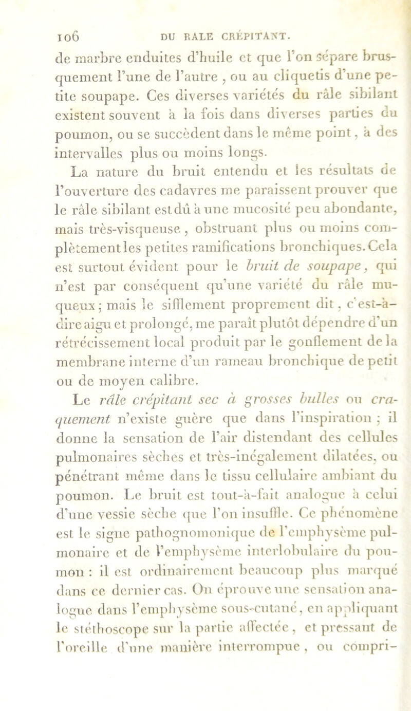 ioô DU RALE CRÉPITANT, de marbre enduites d’huile et que l’on sépare brus- quement l’une de l’autre , ou au cliquetis d’une pe- tite soupape. Ces diverses variétés du râle sibilant existent souvent â la fois dans diverses parties du poumon, ou se succèdent dans le même point, â des intervalles plus ou moins longs. La nature du bruit entendu et les résultats de l’ouverture des cadavres me paraissent prouver que le râle sibilant est dû à une mucosité peu abondante, mais très-visqueuse , obstruant plus ou moins com- plètement les petites ramifications bronchiques.Cela est surtout évident pour le bruit de soupape, qui n’est par conséquent qu’une variété du râle mu- queux; mais le sifflement proprement dit, c'est-à- dire aigu et prolongé, me parait plutôt dépendre d’un rétrécissement local produit par le gonflement delà membrane interne d’un rameau bronchique de petit ou de moyen calibre. Le râle crépitant sec à grosses bulles ou cra- quement n’existe guère que dans l’inspiration ; il donne la sensation de l’air distendant des cellules pulmonaires sèches et très-inégalement dilatées, ou pénétrant même dans le tissu cellulaire ambiant du poumon. Le bruit est tout-a-fait analogue à celui d’une vessie sèche que l’on insuffle. C.c phénomène est le signe pathognomonique de l’emphysème pul- monaire et de l’emphysème interlobulaire du pou- mon : il est ordinairement beaucoup plus marqué dans ce dernier cas. On éprouve une sensation ana- logue dans l’emphysème sous-cutané, en appliquant le stéthoscope sur la partie affectée , et pressant de l’oreille d’une manière interrompue , ou compri-