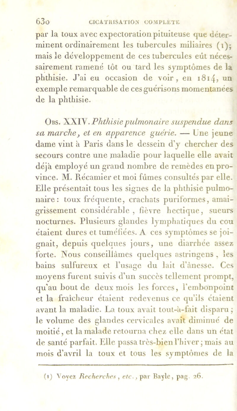 par la toux avec expectoration pituiteuse que déter- minent ordinairement les tubercules miliaires (i); mais le développement de ces tubercules eût néces- sairement ramené tôt ou tard les symptômes de la phthisie. J’ai eu occasion de voir, en 1814? un exemple remarquable de ces guérisons momentanées de la phthisie. Obs. XXIV. Phthisie pulmonaire suspendue dans sa marche, et en apparence guérie. — Une jeune dame vint à Paris dans le dessein d’y chercher des secours contre une maladie pour laquelle elle avait déjà employé un grand nombre de remèdes en pro- vince. M. Récamier et moi fûmes consultés par elle. Elle présentait tous les signes de la phthisie pulmo- naire : toux fréquente, crachats puriformes, amai- grissement considérable , fièvre hectique, sueurs nocturnes. Plusieurs glandes lymphatiques du cou étaient dures et tuméfiées. A ces symptômes se joi- gnait, depuis quelques jours, une diarrhée assez forte. Nous conseillâmes quelques aslringens . les bains sulfureux et l’usage du lait d'ànesse. Ces moyens furent suivis d’un succès tellement prompt, qu’au bout de deux mois les forces, l'embonpoint et la fraîcheur étaient redevenus ce qu’ils étaient avant la maladie. La toux avait tout-â-lait disparu; le volume des glandes cervicales avait diminué de moitié, et la malade retourna chez elle dans un état de santé parfait. Elle passa très-bien l’hiver; mais au mois d’avril la toux et tous les symptômes de la