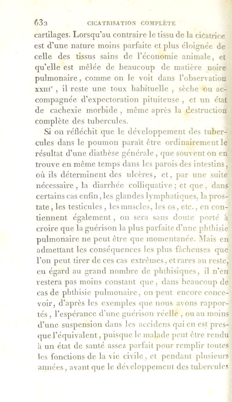 cartilages. Lorsqu’au contraire le tissu de la cicatrice est d’une nature moins parfaite et plus éloignée de celle des tissus sains de l’économie animale, et qu’elle est mêlée de beaucoup de matière noire pulmonaire, comme on le voit dans l’observation xxnf , il reste une toux habituelle , sèche ou ac- compagnée d’expectoration pituiteuse , et un état de cachexie morbide , même après la destruction complète des tubercules. Si on réfléchit que le développement des tuber- cules dans le poumon parait être ordinairement le résultat d’une diathèse générale, que souvent on en trouve en même temps dans les parois des intestins, où ils déterminent des ulcères, et, par une suite nécessaire, la diarrhée colliqualive ; et que, dans certains cas enfin, les glandes lymphatiques, la pros- tate, les testicules , les muscles, les os, etc., en con- tiennent également, on sera sans doute porté à croire que la guérison la plus parfaite d’une phthisie pulmonaire ne peut être que momentanée. Mais en admettant les conséquences les plus fâcheuses que l’on peut tirer de ces cas extrêmes, et rares au reste, eu égard au grand nombre de phthisiques, il n’en restera pas moins constant que , dans beaucoup de cas de phthisie pulmonaire, on peut encore conce- voir, d’après les exemples que nous avons rappor- tés , l’espérance d’une guérison réelle , ou au moins d’une suspension dans les accidens qui en est pres- que l’équivalent, puisque le malade peut être rendu a un état de santé assez parfait pour remplir toutes les fonctions de la vie civile, et pendant plusieurs années, avant que le développement des tubercules