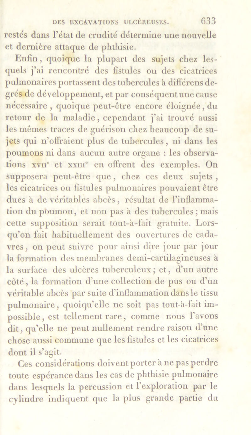 restés dans l’état de crudité détermine une nouvelle et dernière attaque de phthisie. Enfin, quoique la plupart des sujets chez les- quels j’ai rencontré des fistules ou des cicatrices pulmonaires portassent des tubercules a différens de- grés de développement, et par conséquent une cause nécessaire, quoique peut-être encore éloignée, du retour de la maladie, cependant j’ai trouvé aussi les mêmes traces de guérison chez beaucoup de su- jets qui n’offraient plus de tubercules, ni dans les poumons ni dans aucun autre organe : les observa- tions xvne et xxme en offrent des exemples. On supposera peut-être que, chez ces deux sujets, les cicatrices ou fistules pulmonaires pouvaient être dues à de véritables abcès, résultat de l’inflamma- tion du poumon, et non pas à des tubercules; mais cette supposition serait tout-à-fait gratuite. Lors- qu’on fait habituellement des ouvertures de cada- vres, on peut suivre pour ainsi dire jour par jour la formation des membranes demi-cartilagineuses à la surface des ulcères tuberculeux ; et, d’un autre coté, la formation d’une collection de pus ou d’un véritable abcès par suite d’inflammation dans le tissu pulmonaire, quoiqu’elle ne soit pas tout-a-1 ait im- possible , est tellement rare, comme nous l’avons dit, qu’elle ne peut nullement rendre raison d’une chose aussi commune que les fistules et les cicatrices dont il s’agit. Ces considérations doivent porter à ne pas perdre toute espérance dans les cas de phthisie pulmonaire dans lesquels la percussion et l’exploration par le cylindre indiquent que la plus grande partie du