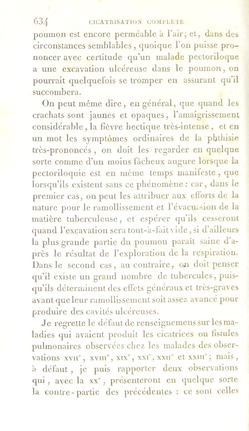 poumon est encore perméable a l’air; et, dans des circonstances semblables , quoique l’on puisse pro- noncer avec certitude qu’un malade pectoriloque a une excavation ulcéreuse dans le poumon, on pourrait quelquefois se tromper en assurant qu'il succombera. On peut même dire, en général, que quand les crachats sont jaunes et opaques, l’amaigrissement considérable, la fièvre hectique très-intense, et en un mot les symptômes ordinaires de la phthisie très-prononcés , on doit les regarder en quelque sorte comme d’un moins fâcheux augure lorsque la pectoriloquie est en même temps manifeste , que lorsqu’ils existent sans ce phénomène : car, dans le premier cas, on peut les attribuer aux efiorts de la nature pour le ramollissement et l’évacuation de la matière tuberculeuse, et espérer qu’ils cesseront quand l’excavation sera tout-à-fait A ide, si d ailleurs la plus grande partie du poumon parait saine d a- près le résultat de l’exploration de la respiration. Dans le second cas, au contraire, on doit penser qu’il existe un grand nombre de tubercules, puis- qu’ils déterminent des effets généraux et très-graves avant que leur ramollissement soit assez avancé pour produire des cavités ulcéreuses. Je regrette le défaut de renseignemens sur les ma- ladies qui avaient produit les cicatrices ou fistules pulmonaires observées chez les malades des obser- vations xvii0, xvm°, xix°, xxf, xxiic et xxm' ; mais, a défaut , je puis rapporter deux observations qui, avec la xxe, présenteront en quelque sorte la contre-partie des précédentes : ce sont celles