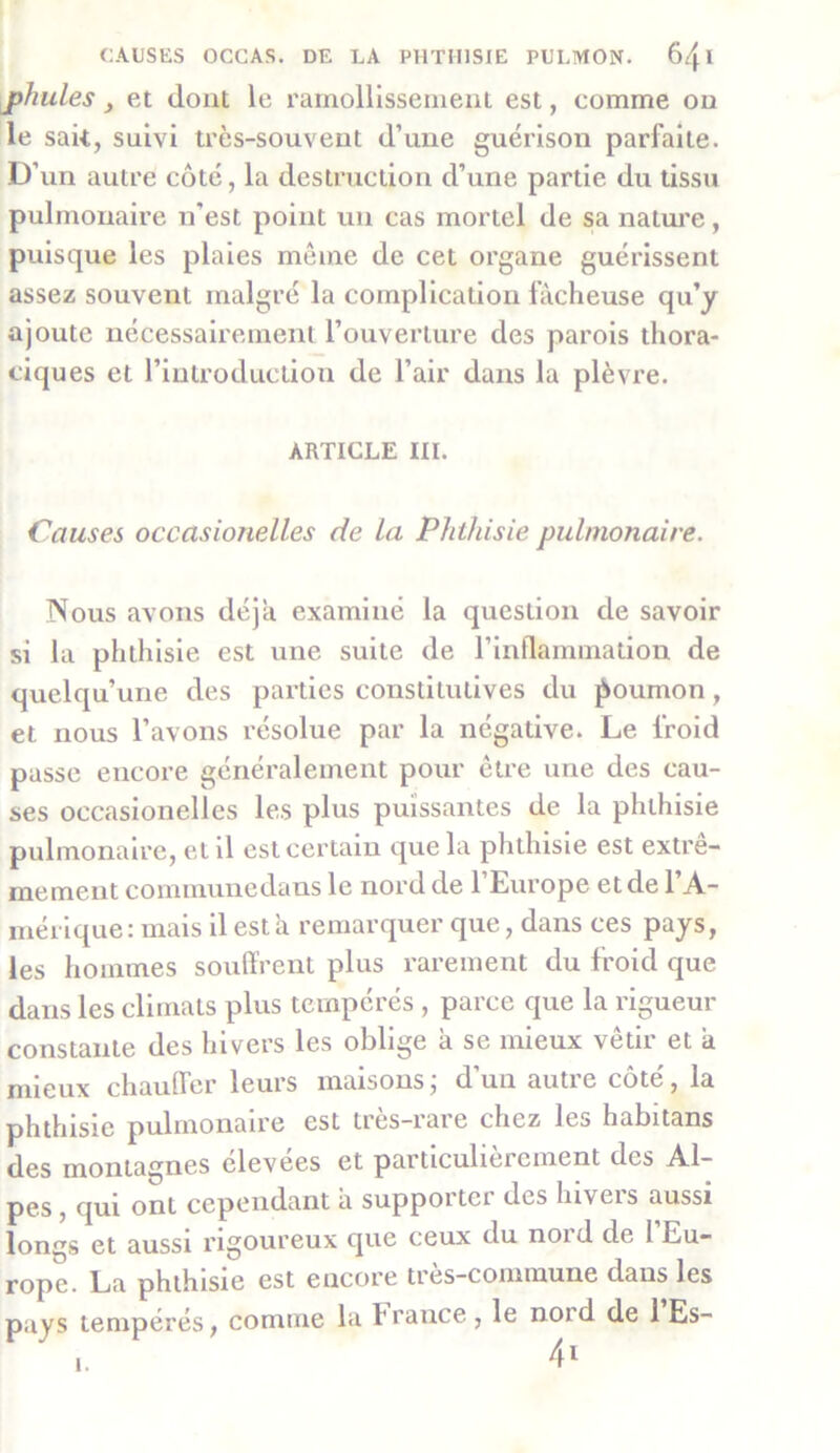 jphules y et dont le ramollissement est, comme on le sait, suivi très-souvent d’une guérison parfaite. D’un autre côté, la destruction d’une partie du tissu pulmonaire n’est point un cas mortel de sa nature, puisque les plaies même de cet organe guérissent assez souvent malgré la complication fâcheuse qu’y ajoute nécessairement l’ouverture des parois thora- ciques et l’introduction de l’air dans la plèvre. ARTICLE III. Causes occasionelles de la Phthisie pulmonaire. Nous avons déjà examiné la question de savoir si la phthisie est une suite de l’inflammation de quelqu’une des parties constitutives du poumon, et nous l’avons résolue par la négative. Le froid passe encore généralement pour être une des cau- ses occasionelles les plus puissantes de la phthisie pulmonaire, et il est certain que la phthisie est extrê- mement communedans le nord de l’Europe et de l’A- mérique: mais il esta remarquer que, dans ces pays, les hommes souffrent plus rarement du froid que dans les climats plus tempérés , parce que la rigueur constante des hivers les oblige à se mieux vêtir et a mieux chauffer leurs maisons ; d’un autre côté, la phthisie pulmonaire est très-rare chez les habitans des montagnes élevees et particulièrement des Al- pes , qui ont cependant a suppoitci des luveis aussi longs et aussi rigoureux que ceux du nord de I Eu- rope. La phthisie est encore tres-commuue dans les pays tempérés, comme la f rance , le noid de 1 Es- i.