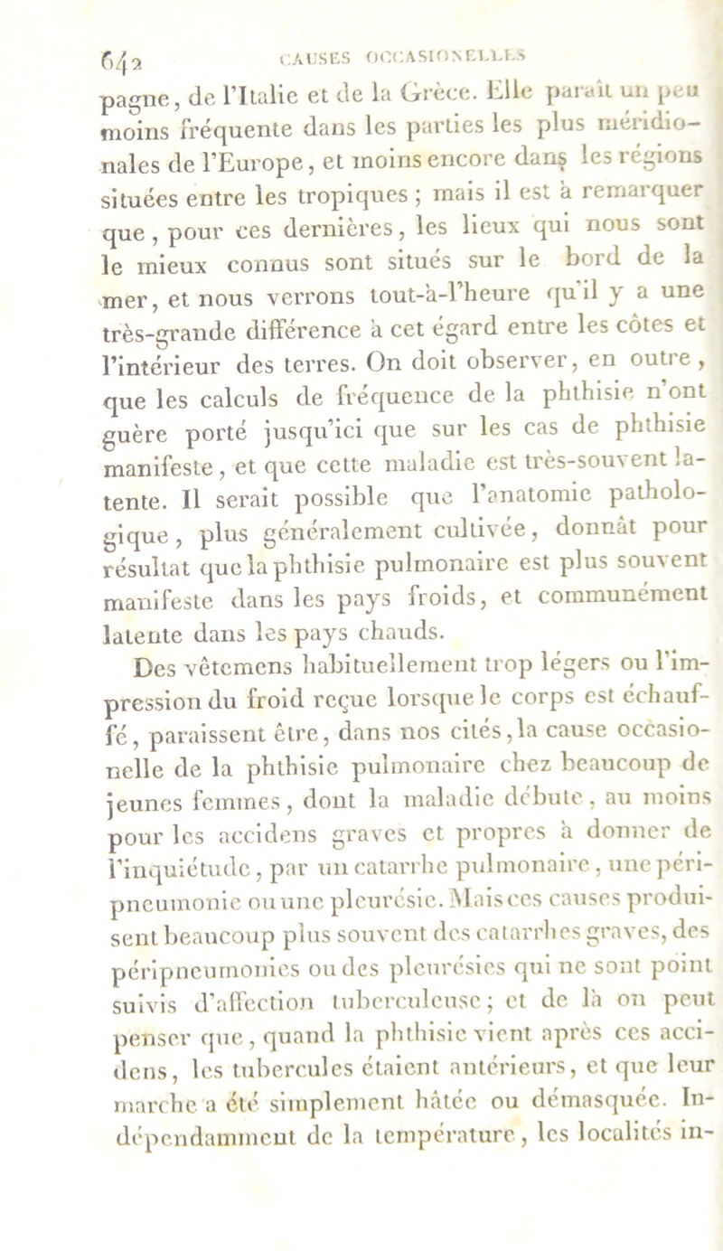 pagne, de l’Iialie et de la Grèce. Elle parait un peu moins fréquente dans les parties les plus méridio- nales de l’Europe, et moins encore dans les i égions situées entre les tropiques ; mais il est a remai quer que , pour ces dernières, les lieux qui nous sont le mieux connus sont situes sur le boi d de la mer, et nous verrons tout-a-l’heure qu il y a une très-grande différence a cet égard entre les côtes et l’intérieur des terres. On doit observer, en outre, que les calculs de fréquence de la phthisie n ont guère porté jusqu’ici que sur les cas de phthisie manifeste , et que cette maladie est très-souvent la- tente. Il serait possible que l’anatomie patholo- gique, plus généralement cultivée, donnât pour résultat que la phthisie pulmonaire est plus souvent manifeste dans les pays froids, et communément latente dans les pays chauds. Des vêtcmens habituellement trop légers ou l’im- pression du froid reçue lorsque le corps est échauf- fé, paraissent être, dans nos cités,la cause occasio- nelle de la phthisie pulmonaire chez beaucoup de jeunes femmes, dont la maladie débute, au moins pour les accidens graves et propres a donner de l’inquiétude, par un catarrhe pulmonaire, une péri- pneumonie ou une pleurésie. Mais ces causes produi- sent beaucoup plus souvent des catarrhes graves, des péripneumonies ou des pleurésies qui ne sont point suivis d’affection tuberculeuse; et de là on peut penser que, quand la phthisie vient après ces acci- dens, les tubercules étaient antérieurs, et que leur marche a été simplement hâtée ou démasquée. In- dépendamment de la température , les localités in-