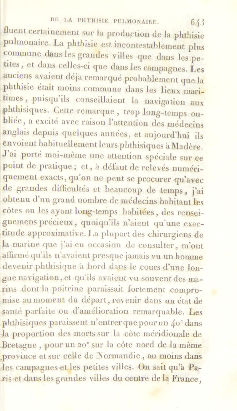 fluem certainement sur la production de la phthisie pulmonaire. La phthisie est incontestablement plus commune dfins les grandes villes que dans les pe- tites, et dans celles-ci que dans les campagnes. Les anciens avaient déjà remarqué probablement que Ja phthisie était moins commune dans les lieux mari- times , puisqu ils conseillaient la navigation aux phthisiques. Cette remarque , trop long-temps ou- bliée, a excité avec raison l’attention des médecins anglais depuis quelques années, et aujourd’hui ils envoient habituellement leurs phthisiques à Madère. J’ai porté moi-même une attention spéciale sur ce point de pratique ; et, a défaut de relevés numéri- quement exacts, qu’on ne peut se procurer qu’avec de grandes difficultés et beaucoup de temps, j’ai obtenu d’un grand nombre de médecins habitant les côtes ou les ayant long-temps habitées, des rensei- gueinens précieux, quoiqu’ils n’aient qu'une exac- titude approximative. La plupart des chirurgiens de la marine que j’ai eu occasion de consulter, m’ont affirmé qu’ils n’avaient presque jamais vu un homme devenir phthisique à bord dans le cours d’une lon- gue navigation, et qu'ils avaient vu souvent des ma- rins dont la poitrine paraissait fortement compro- mise au moment du départ, revenir dans un état de santé parfaite ou d’amélioration remarquable. Les phthisiques paraissent n’entrer que pour un 4oe dans la proportion des morts sur la côte méridionale de Bretagne , pour un 20 sur la côte nord de la même province et sur celle de Normandie , au moins dans les campagnes et les petites villes. Un sait qu’à Pa- ris et dans les grandes villes du centre de la France,