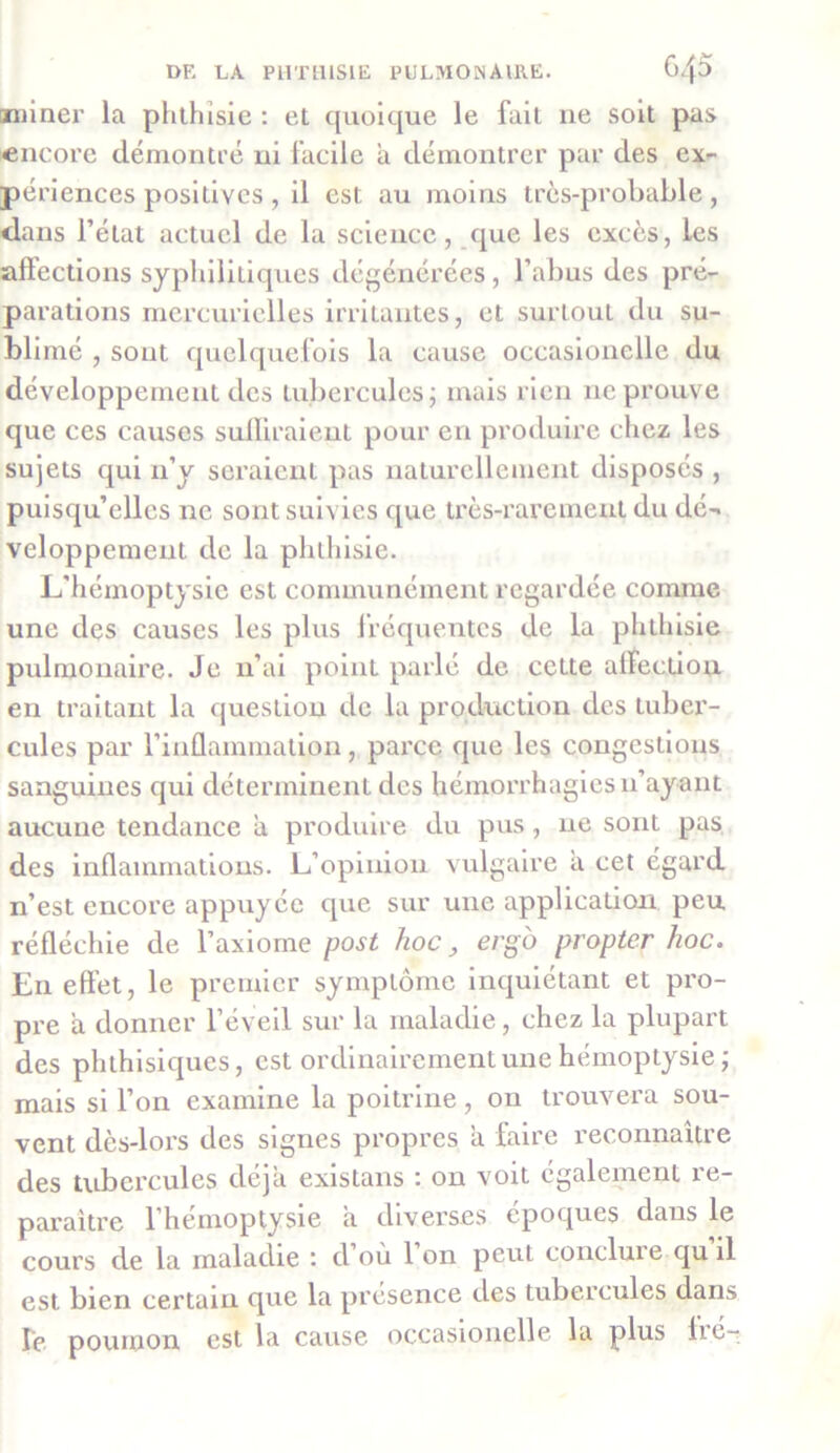 miner la phthisie : et quoique le fait 11e soit pas encore démontré ni facile a démontrer par des ex- périences positives, il est au moins très-probable, dans l’état actuel de la science, que les excès, les affections syphilitiques dégénérées, l’abus des pré- parations mercurielles irritantes, et surtout du su- blimé , sont quelquefois la cause occasionelle du développement des tubercules; mais rien ne prouve que ces causes suffiraient pour en produire chez les sujets qui 11’y seraient pas naturellement disposés , puisqu’elles ne sont suivies que très-rarement du dé-« vcloppement de la phthisie. L’hémoptysie est communément regardée comme une des causes les plus fréquentes de la phthisie pulmonaire. Je n’ai point parlé de cette affection en traitant la question de la production des tuber- cules par l’inflammation, parce que les congestions sanguines qui déterminent des hémorrhagies n’ayant aucune tendance a produire du pus, ne sont pas des inflammations. L’opinion vulgaire a cet égard n’est encore appuyée que sur une application peu réfléchie de l’axiome post hoc, erg'o propter hoc. E11 effet, le premier symptôme inquiétant et pro- pre ix donner l’éveil sur la maladie, chez la plupart des phthisiques, est ordinairement une hémoptysie ; mais si l’on examine la poitrine, on trouvera sou- vent dès-lors des signes propres a faire reconnaître des tubercules déjà existans : on voit également re- paraître l’hémoptysie a diverses époques dans le cours de la maladie *. d’où 1 on peut conclut e qu il est bien certain que la présence des tubercules dans le poumon est la cause occasionelle la plus lié-