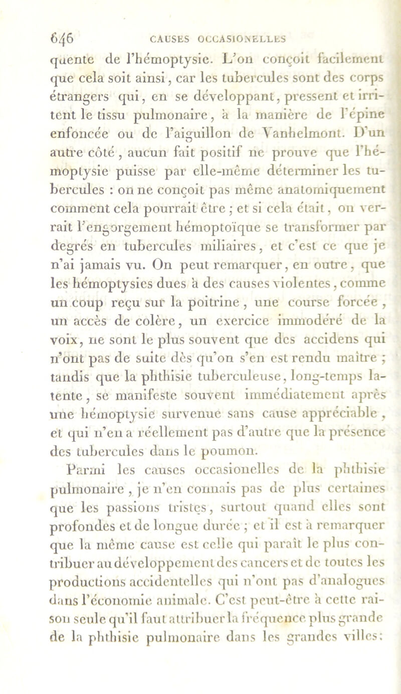 queute de l’hémoptysie. L’on conçoit facilement que cela soit ainsi, car les tubercules sont des corps étrangers qui, en se développant, pressent et irri- tent le tissu pulmonaire, a la manière de l’épine enfoncée ou de l’aiguillon de ^ anhelmont. Lfun autre côté , aucun fait positif ne prouve que l’hé- moptysie puisse par elle-même déterminer les tu- bercules : on ne conçoit pas même anatomiquement comment cela pourrait être ; et si cela était, on ver- rait l’engorgement hémoptoïque se transformer par degrés en tubercules miliaires, et c’est ce que je n’ai jamais vu. On peut remarquer, en outre, que les hémoptysies dues a des causes violentes, comme un coup reçu sur la poitrine , une course forcée , un accès de colère, un exercice immodéré de la voix, ne sont le plus souvent que des accidens qui n’ont pas de suite dès qu’on s’en est rendu maître ; tandis que la phthisie tuberculeuse, long-temps la- tente , se manifeste souvent immédiatement après une hémoptysie survenue sans cause appréciable , et qui n’en a réellement pas d’autre que la présence des tubercules dans le poumon. Parmi les causes occasionelles de la phthisie pulmonaire , je n’en connais pas de plus certaines que les passions tristes, surtout quand elles sont profondes et de longue durée ; et il est a remarquer que la même cause est celle qui paraît le plus con- tribuer au développement des cancers et de toutes les productions accidentelles qui n’ont pas d’analogues dans l’économie animale. C’est peut-être a cette rai- son seule, qu’il faut attribuer la iréquence plus grande de la phthisie pulmonaire dans les grandes villes;