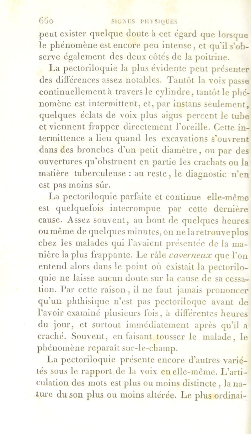 peut exister quelque doute à cet égard que lorsque le phénomène est encore peu intense, et qu’il s’ob- serve également des deux côtés de la poitrine. La pectoriloquie la plus évidente peut présenter des différences assez notables. Tantôt la voix passe continuellement a travers le cylindre, tantôt le phé- nomène est intermittent, et, par instans seulement, quelques éclats de voix plus aigus percent le tube et viennent frapper directement l’oreille. Cette in- termittence a lieu quand les excavations s’ouvrent dans des bronches d’un petit diamètre, ou par des ouvertures qu’obstruent en partie les crachats ou la matière tuberculeuse : au reste, le diagnostic n’en est pas moins sûr. La pectoriloquie parfaite et continue elle-même est quelquefois interrompue par cette dernière cause. Assez souvent, au bout de quelques heures ou même de quelques minutes, on ne la retrouve plus chez les malades qui l’avaient présentée de la ma- nière la plus frappante. Le râle caverneux que l’on entend alors dans le point où existait la pectorilo- quie ne laisse aucun doute sur la cause de sa cessa- tion. Par cette raison, il ne faut jamais prononcer qu’un phthisique n’est pas pectoriloque avant de l'avoir examiné plusieurs fois, à différentes heures du jour, et surtout immédiatement après qu’il a crache. Souvent, en faisant tousser le malade, le phénomène reparaît sur-le-champ. La pectoriloquie présente encore d’autres varié- tés sous le rapport de la voix en elle-même. L’arti- culalion des mots est plus ou moins distincte , la na- ture du son plus ou moins altérée. Le plus ordinai-