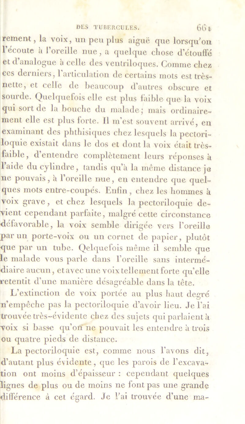 rement, la voix, un peu plus aiguë que lorsqu'on l’écoute h l’oreille nue, a quelque chose d’étouffé et d analogue à celle des ventriloques. Connue chez ces derniers, 1 articulation de certains mots est très- nette, et celle de beaucoup d autres obscure et sourde. Quelquefois elle est plus faible que la voix qui sort de la bouche du malade ; mais ordinaire- ment elle est plus forte. Il m’est souvent arrivé, en examinant des phthisiques chez lesquels la pectori- loquie existait dans le dos et dont la voix était très- faible, d’entendre complètement leurs réponses à laide du cylindre, tandis qu’à la même distance je ne pouvais, à l’oreille nue, en entendre que quel- ques mots entre-coupés. Enfin, chez les hommes à voix grave, et chez lesquels la pectoriloquie de- vient cependant parfaite, malgré cette circonstance défavorable, la voix semble dirigée vers l’oreille par un porte-voix ou un cornet de papier, plutôt que par un tube. Qelquefois même il semble que le malade vous parle dans l’oreille sans intermé- diaire aucun, et avec une voix tellement forte quelle retentit d’une manière désagréable dans la tête. L’extinction de voix portée au plus haut degré n’empêche pas la pectoriloquie d’avoir lieu. Je l’ai trouvée très-évidente chez des sujets qui parlaient à voix si basse qu’ori ne pouvait les entendre à trois ou quatre pieds de distance. La pectoriloquie est, comme nous l’avons dit, d’autant plus évidente, que les parois de l’excava- tion ont moins d’épaisseur : cependant quelques lignes de plus ou de moins ne font pas une grande différence à cet égard. Je l’ai trouvée d’une ma-