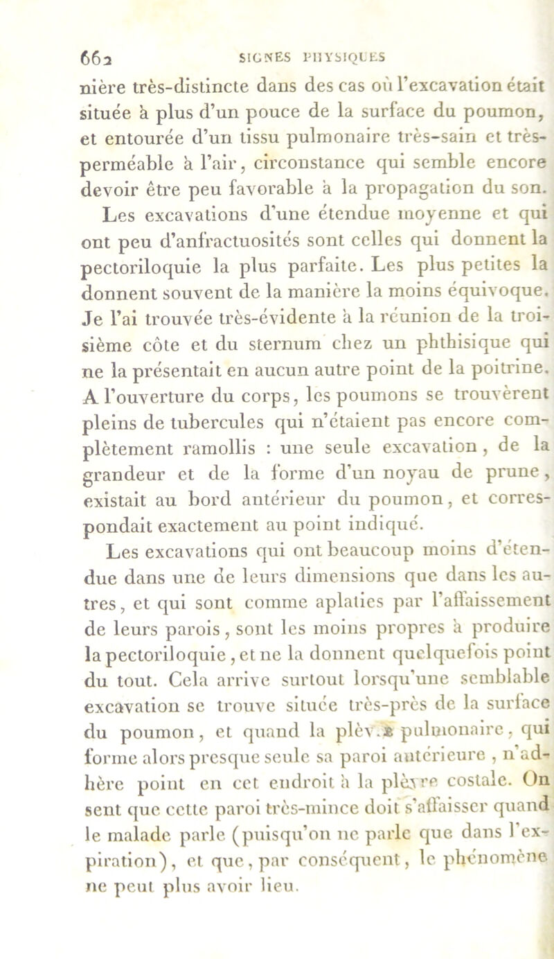 nière très-distincte dans des cas où l’excavation était située h plus d’un pouce de la surface du poumon, et entourée d’un tissu pulmonaire très-sain et très- perméable a l’air, circonstance qui semble encore devoir être peu favorable a la propagation du son. Les excavations d’une étendue moyenne et qui ont peu d’anfractuosités sont celles qui donnent la pectoriloquie la plus parfaite. Les plus petites la donnent souvent de la manière la moins équivoque. Je l’ai trouvée très-évidente a la réunion de la troi- sième côte et du sternum chez un phthisique qui ne la présentait en aucun autre point de la poitrine. A l’ouverture du corps, les poumons se trouvèrent pleins de tubercules qui n’étaient pas encore com- plètement ramollis : une seule excavation , de la grandeur et de la forme d’un noyau de prune, existait au bord antérieur du poumon, et corres- pondait exactement au point indiqué. Les excavations qui ont beaucoup moins d’éten- due dans une de leurs dimensions que dans les au- tres , et qui sont comme aplaties par l’affaissement de leurs parois, sont les moins propres h produire la pectoriloquie, et ne la donnent quelquefois point du tout. Cela arrive surtout lorsqu’une semblable excavation se trouve située très-près de la surlace du poumon, et quand la plèv.* pulmonaire, qui forme alors presque seule sa paroi antérieure , n’ad- hère point en cet endroit a la plèvre costale. On sent que celte paroi très-mince doit s’affaisser quand le malade parle (puisqu’on ne parle que dans 1 ex- piration), et que, par conséquent, le phénomène ne peut plus avoir lieu.