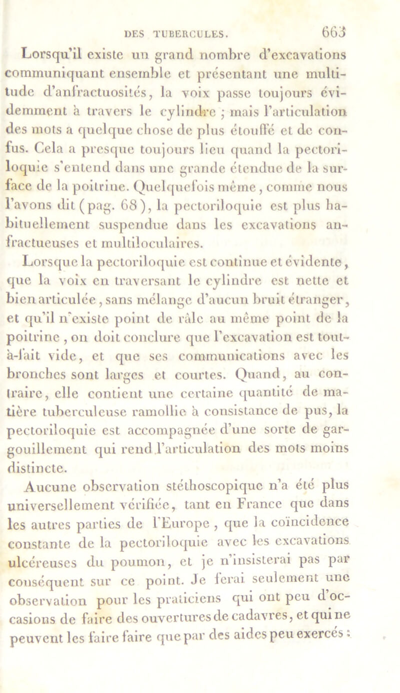 Lorsqu’il existe un grand nombre d’excavations communiquant ensemble et présentant une multi- tude d’anfractuosités, la voix passe toujours évi- demment à travers le cylindre ; mais l’articulation des mots a quelque chose de plus étouffé et de con- fus. Cela a presque toujours lieu quand la pectori- loquie s’entend dans une grande étendue de la sur- face de la poitrine. Quelquefois même, comme nous l’avons dit (pag. 68), la pectoriloquie est plus ha- bituellement suspendue dans les excavations an- fractueuses et multiloculaires. Lorsque la pectoriloquie est continue et évidente, que la voix en traversant le cylindre est nette et bien articulée, sans mélange d’aucun bruit étranger, et qu’il n'existe point de râle au même point de la poitrine , on doit conclure que l’excavation est tout- à-lait vide, et que ses communications avec les bronches sont larges et courtes. Quand, au con- traire, elle contient une certaine quantité de ma- tière tuberculeuse ramollie a consistance de pus, la pectoriloquie est accompagnée d’une sorte de gar- gouillement qui rend l’articulation des mots moins distincte. Aucune observation stéthoscopique n’a été plus universellement vérifiée, tant en France que dans les autres parties de l'Europe , que la coïncidence constante de la pectoriloquie avec les excavations ulcéreuses du poumon, et je n’insisterai pas par conséquent sur ce point. Je ferai seulement une observation pour les praticiens qui ont peu d oc- casions de faire des ouvertures de cadavres, et qui ne peuvent les faire faire que par des aides peu exercés.