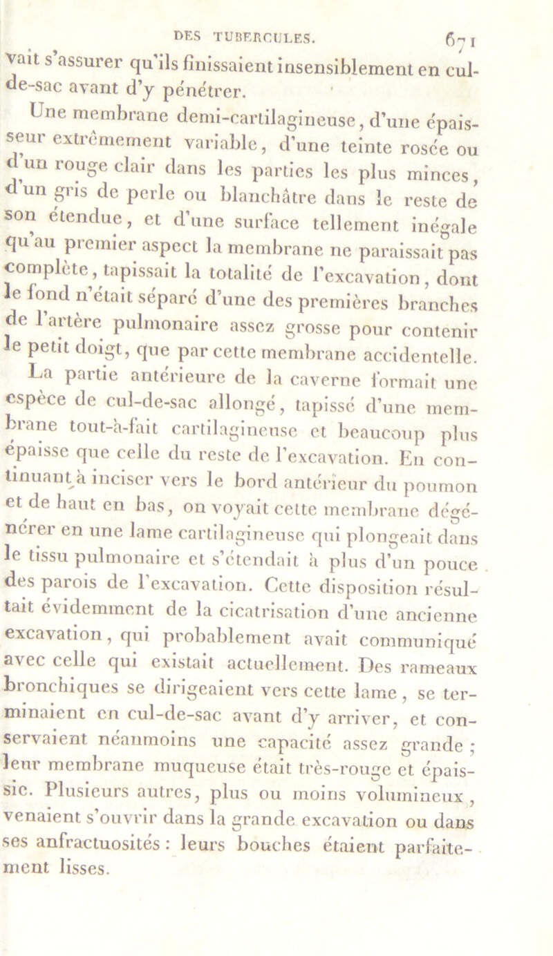 vait s’assurer qu'ils finissaient insensiblement en cul- de-sac avant d’y pénétrer. Une membrane demi-cartilagineuse, d’une épais- seui extrêmement variable, d’une teinte rosée ou d un rouge clair dans les parties les plus minces, <- un gi is de perle ou blanchâtre dans le reste de son étendue, et d’une surface tellement inégale qu au pi entier aspect la membrane ne paraissait pas complète , tapissait la totalité de l’excavation, dont le fond n’était sépare d’une des premières branches de l’artère pulmonaire assez grosse pour contenir le petit doigt, que par cette membrane accidentelle. La partie antérieure de la caverne formait une espèce de cul-de-sac allongé, tapissé d’une mem- brane tout-h-fait cartilagineuse et beaucoup plus épaisse que celle du reste de l’excavation. En con- tinuant h inciser vers le bord antérieur du poumon et de haut en bas, on voyait celte membrane dégé- neier en une lame cartilagineuse qui plongeait dans le tissu pulmonaire et s’étendait h plus d’un pouce des parois de l’excavation. Cette disposition résul- tait évidemment de la cicatrisation d’une ancienne excavation, qui probablement avait communiqué avec celle qui existait actuellement. Des rameaux bronchiques se dirigeaient vers cette lame, se ter- minaient en cul-de-sac avant d’y arriver, et con- servaient néanmoins une capacité assez grande ; leur membrane muqueuse était très-rouge et épais- sie. Plusieurs autres, plus ou moins volumineux, venaient s’ouvrir dans la grande excavation ou dans ses anfractuosités : leurs bouches étaient parfaite- ment lisses.