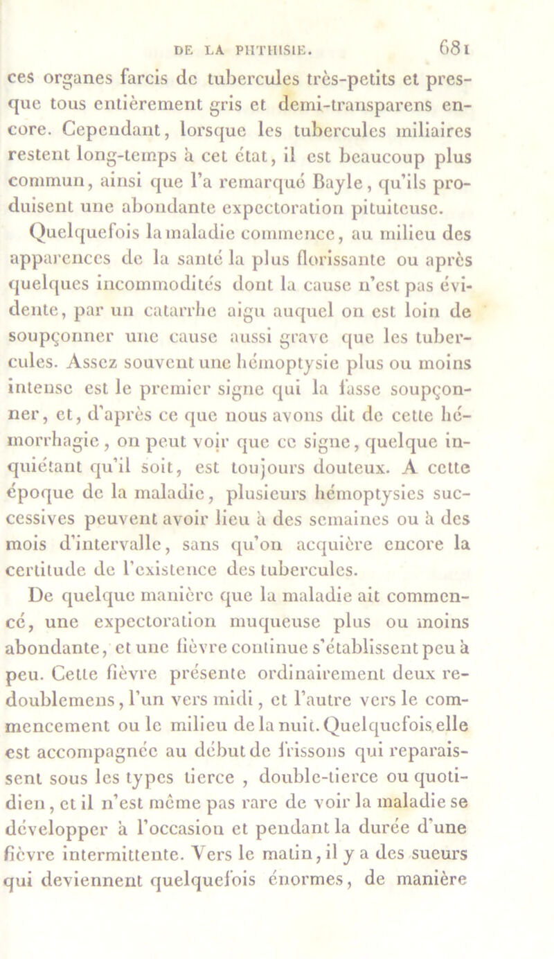 68 l ces organes farcis de tubercules très-petits et pres- que tous entièrement gris et demi-transparens en- core. Cependant, lorsque les tubercules miliaires restent long-temps à cet état, il est beaucoup plus commun, ainsi que l’a remarqué Bayle, qu’ils pro- duisent une abondante expectoration pituiteuse. Quelquefois la maladie commence, au milieu des apparences de la santé la plus florissante ou après quelques incommodités dont la cause n’est pas évi- dente, par un catarrhe aigu auquel on est loin de soupçonner une cause aussi grave que les tuber- cules. Assez souvent une hémoptysie plus ou moins intense est le premier signe qui la lasse soupçon- ner, et, d’après ce que nous avons dit de cette hé- morrhagie, on peut voir que ce signe, quelque in- quiétant qu’il soit, est toujours douteux. A cette époque de la maladie, plusieurs hémoptysies suc- cessives peuvent avoir lieu à des semaines ou à des mois d’intervalle, sans qu’on acquière encore la certitude de l’existence des tubercules. De quelque manière que la maladie ait commen- cé, une expectoration muqueuse plus ou moins abondante, et une lièvre continue s’établissent peu a peu. Cette fièvre présente ordinairement deux re- doublemens, l’un vers midi, et l’autre vers le com- mencement ou le milieu de la nuit. Quelquefois elle est accompagnée au début de frissons qui reparais- sent sous les types tierce , double-tierce ou quoti- dien , et il n’est même pas rare de voir la maladie se développer à l’occasion et pendant la durée d'une fièvre intermittente. Vers le matin, il y a des sueurs qui deviennent quelquefois énormes, de manière