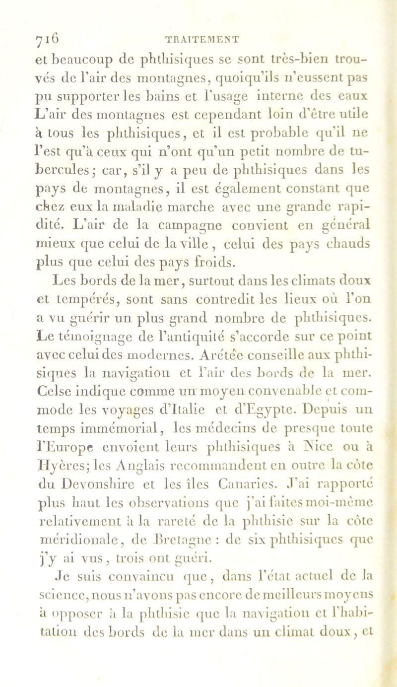 et beaucoup de phthisiques se sont très-bien trou- vés de l’air des montagnes, quoiqu’ils 11’eussent pas pu supporter les bains et l’usage interne des eaux L’air des montagnes est cependant loin d’être utile à tous les phthisiques, et il est probable qu’il ne l’est qu’à ceux qui n’ont qu’un petit nombre de tu- bercules,* car, s’il y a peu de phthisiques dans les pays de montagnes, il est également constant que chez eux la maladie marche avec une grande rapi- dité. L’air de la campagne convient en général mieux que celui de la ville , celui des pays chauds plus que celui des pays froids. Les bords de la mer, surtout dans les climats doux et tempérés, sont sans contredit les lieux où l’on a vu guérir un plus grand nombre de phthisiques. Le témoignage de l’antiquité s’accorde sur ce point avec celui des modernes. Arétée conseille aux phthi- siques la navigation et l’air des bords de la mer. Celse indique comme un moyen convenable et com- mode les voyages d’Italie et d’Egypte. Depuis un temps immémorial, les médecins de presque toute l’Europe envoient leurs phthisiques à Aice ou à Hyèresjles Anglais recommandent en outre la côte du Devonshire et les îles Canaries, J’ai rapporté plus haut les observations que j’ai laites moi-même relativement à la rareté de la phthisie sur la côte méridionale, de .Bretagne: de six phthisiques que j’y ai vus, trois ont guéri. Je suis convaincu que, dans l’état actuel de la science, nous n’avons pas encore de meilleurs moyens à opposer à la phthisie que la navigation et 1 habi- tation des bords de la mer dans un climat doux, et