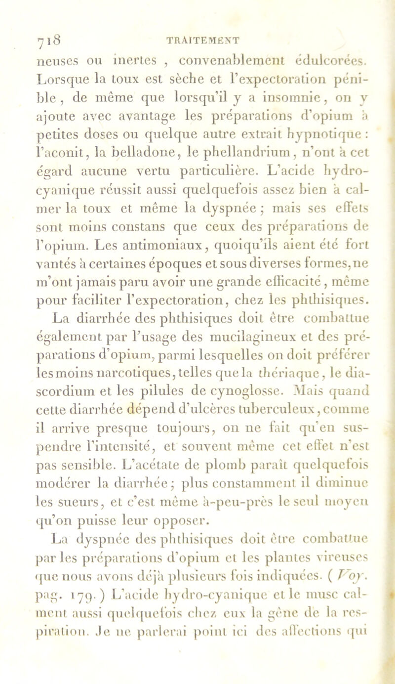 neuses ou inertes , convenablement édulcorées. Lorsque la toux est sèche et l’expectoration péni- ble , de même que lorsqu’il y a insomnie, on v ajoute avec avantage les préparations d’opium à petites doses ou quelque autre extrait hypnotique : l’aconit, la belladone, le phellandrium, n’ont a cet égard aucune vertu particulière. L’acide liydro- cyanique réussit aussi quelquefois assez bien à cal- mer la toux et même la dyspnée ; mais ses effets sont moins constans que ceux des préparations de l’opium. Les antimoniaux, quoiqu’ils aient été fort vantés à certaines époques et sous diverses formes,ne m’ont jamais paru avoir une grande efficacité, même pour faciliter l’expectoration, chez les phthisiques. La diarrhée des phthisiques doit être combattue également par l’usage des mucilagineux et des pré- parations d’opium, parmi lesquelles on doit préférer les moins narcotiques, telles que la thériaque, le dia- scordium et les pilules de cynoglosse. Mais quand cette diarrhée dépend d’ulcères tuberculeux, comme il arrive presque toujours, on ne fait qu'en sus- pendre l’intensité, et souvent même cet effet n’est pas sensible. L’acétate de plomb paraît quelquefois modérer la diarrhée; plus constamment il diminue les sueurs, et c’est même à-peu-près le seul moyen qu’on puisse leur opposer. La dyspnée des phthisiques doit être combattue par les préparations d’opium et les plantes cireuses que nous avons déjà plusieurs fois indiquées. ( T or. pag. >79 ) L’acide hydro-cyanique et le musc cal- ment aussi quelquefois chez eux la gêne de la res- piration. Je ne parlerai point ici des affections qui