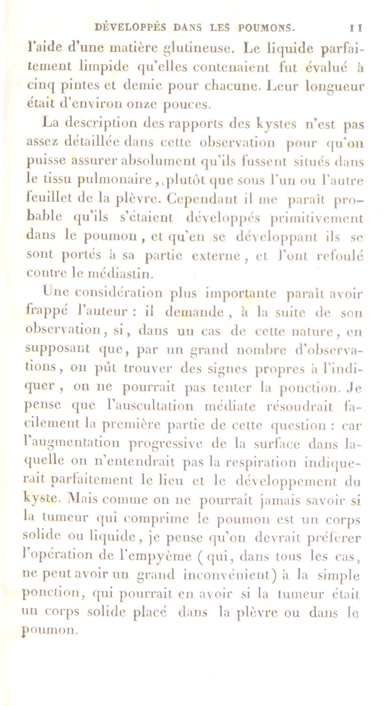 l’aide d’une matière glutineuse. Le liquide parfai- tement limpide qu’elles contenaient fut évalué h cinq pintes et demie pour chacune. Leur longueur était d’environ onze pouces. La description des rapports des kystes n’est pas assez détaillée dans celte observation pour qu’on puisse assurer alîsolument qu’ils fussent situés dans le tissu pulmonaire,,plutôt que sous l’un ou l’autre leulllet de la plèvre. Cependant il me paraît pro- bable qu’ils s’étaient développés primitivement dans le poumon , et qu’en se développant ils se sont portés à sa partie externe , et l’ont relôulé contre le rnédiaslln. Lue considération plus Importante paraît avoir frappé l’auteur : il demande , h la suite de son observation, si, dans un cas de cette nature, en supposant que, par un grand nombre d’observa- tions , on pût trouver des signes propres a l’indi- quer , on ne pourrait pas tenter la ponction. Je pense que l’auscultation médiate résoudrait fa- cilement la première partie de cette question : car l’augmentation progressive, de la surface dans la- quelle on n’entendrait pas la respiration indique- rait parfaitement le lieu et le développement du kyste. Mais comme on ne pourrait jamais sav^oir si la tumeur qui comprime le poumon est un corps solide ou liquide, je pense qu’on devrait prélerer 1 opération de l’empyème (qui, dans tous les cas, ne peut avoir un grand inconvénient) a la simple ponction, qui pourrait en avoir si la tumeur était un corps solide placé dans la plèvu'e ou dans le poumon.