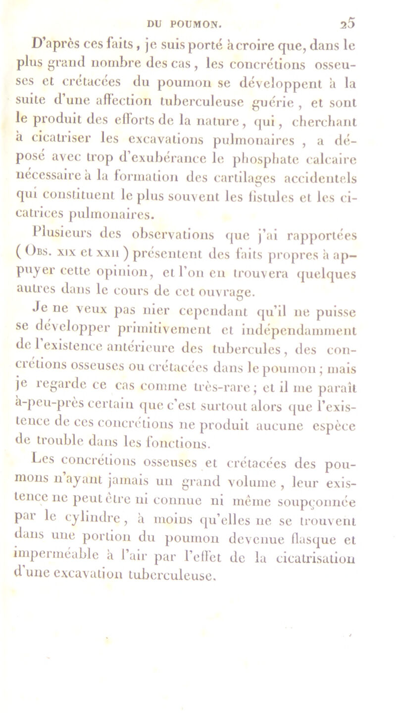 D’après ces faits, je suis porté à croire que, dans le plus grand nombre des cas , les concrétions osseu- ses et crétacées du poumon se développent a la suite d’une affection tuberculeuse guérie , et sont le produit des efforts de la nature , qui, cherchant à cicatriser les excavations pulmonaires , a dé- pose avec trop d’exubérance le phosphate calcaire necessaire à la formation des cartllaces accidentels qui constituent le plus souvent les fistules et les ci- catrices pulmonaires. Plusieurs des observations que j’ai rapportées ( Obs. XIX et xxii ) présentent des faits propres a ap- puyer cette opinion, et l’on eu trouvera (pielques autres dans le cours de cet ouvrage. Je ne veux pas nier cependant qu’il ne puisse se développer primitivement et Indépendamment de 1 existence antérieure des tubercules , des con- cietions osseuses ou crétacées dans le poumon • mais je legarde ce cas comme très-rare; et il me paraît à-peu-près certain que c’est surtout alors que l’exis- tence de ces concrétions ne produit aucune espèce de trouble dans les fonctions. Les concréiioiis osseuses et crétacées des pou- mons n ayant jamais un grand volume , leur exis- tence ne peut être ni connue ni meme soupçonnée par le cylindre, à moins (ju’elles ne se trouvent dans une portion du poumon devenue flasque et impeiméable a 1 air par l’effet de la cicatrisation d une excavation tuberculeuse.