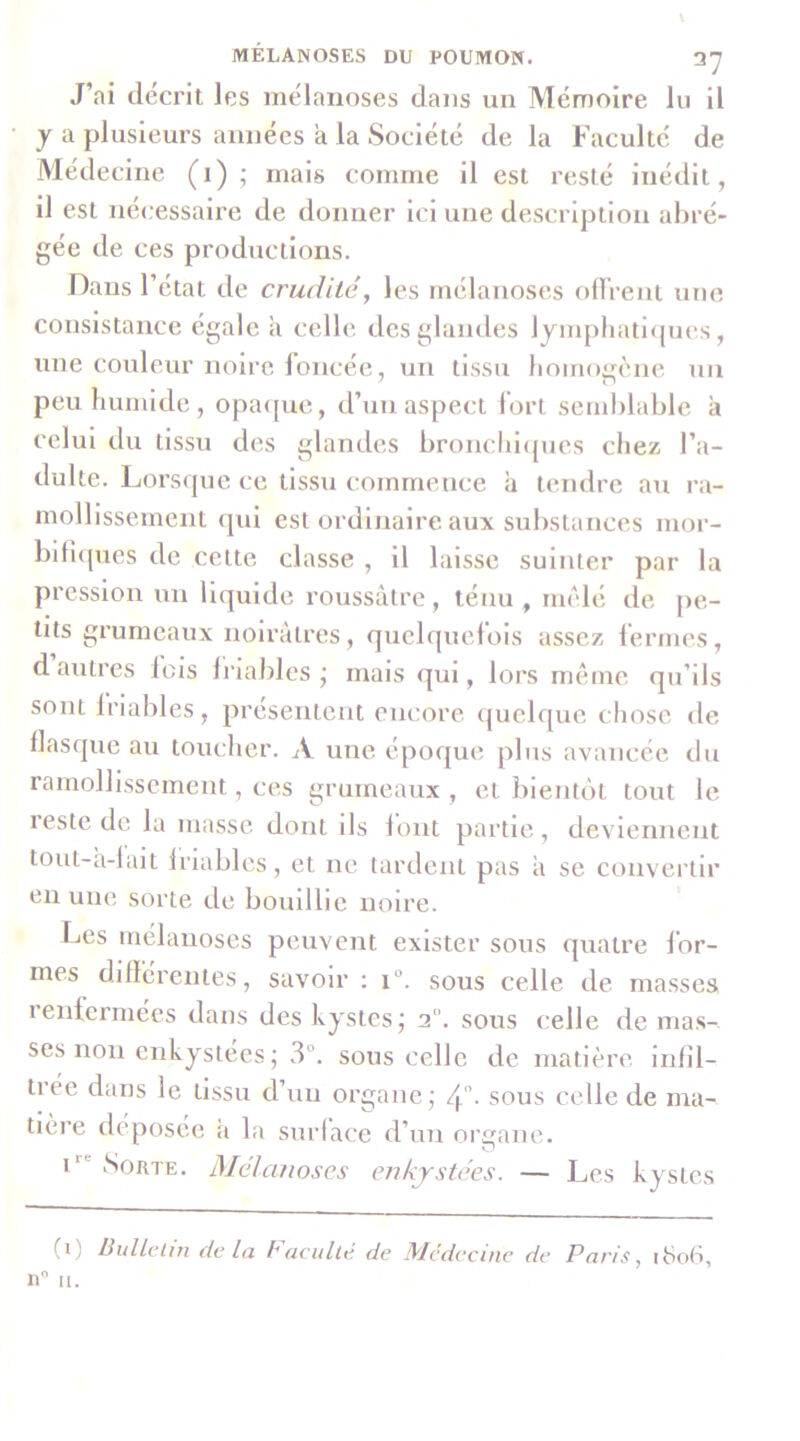 J’ai décrit les mélaiioses dans un Mémoire lu il y a plusieurs années a la Société de la Faculté de Médecine (i) ; mais comme il est resté inédit, il est nécessaire de donner ici une description abré- gée de ces productions. Dans l’état de crudité, les rnélanoses olVrent une consistance égale a celle des glandes 1 jmpliatl<pies, une couleur noire foncée, un tissu lioinogène un peu humide , opa([ue, d’un aspect fort semblable à celui du tissu des glandes bronchl(pies chez l’a- dulte. Lorsque ce tissu commence à tendre au ra- mollissement qui est ordinaire aux substances mor- bifî([ues de celte classe , il laisse suinter par la pression un liquide roussâtre, ténu , mêlé de pe- tits grumeaux noirâtres, quelquel’ois assez fermes, d autres lois li'iaJiles j mais qui, lors meme qu’ils sont Iriables, présentent encore quelque chose de llasque au toucher. A une époque plus avancée, du ramollissement, ces grumeaux , et bientôt tout le leste de la masse dont ils lont partie, deviennent tout-a-lait Iriables, et ne tardent pas a se convertir en une sorte de bouillie noire. Les rnélanoses peuvent exister sous quatre for- mes differentes, savoir : i“. sous celle de masses 1 enfermées dans des kystes j 2. sous celle de mas- ses non enkystées; 3°. sous celle de matière infîl- tiée dans le tissu d’un organe; 4' - sous celle de ma- tière deposee a la surlace d’un organe. O i'^' Sorte. Mélcmoscs enkystées. — Les kystes (i) Bullclin de la baeullé de Médecine de Paris, i8ot*,