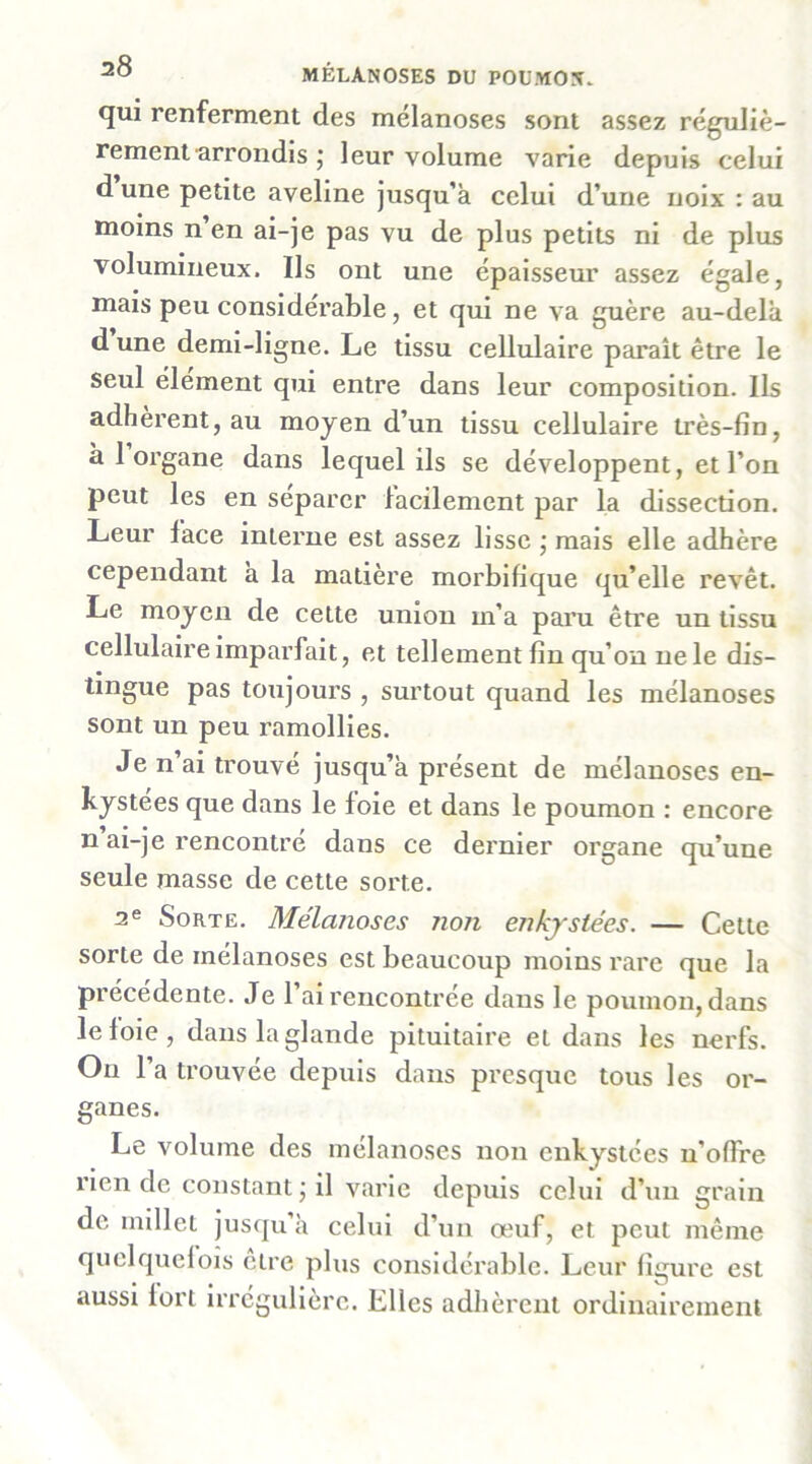 qui renferment des mélanoses sont assez réguliè- rement arrondis j leur volume varie depuis celui dune petite aveline jusqu’à celui d’une noix : au moins n en ai-je pas vu de plus petits ni de plus volumineux. Ils ont une épaisseur assez égale, mais peu considérable, et qui ne va guère au-delà d une demi-ligne. Le tissu cellulaire paraît être le seul élément qui entre dans leur composition. Ils adhèrent, au moyen d’un tissu cellulaire très-fin, à 1 organe dans lequel ils se développent, et l’on peut les en séparer facilement par la dissection. Leur lace interne est assez lisse ; mais elle adhère cependant à la matière morbifique qu’elle revêt. Le moyen de cette union m’a paru être un tissu cellulaire Imparfait, et tellement fin qu’on ne le dis- tingue pas toujours , surtout quand les mélanoses sont un peu ramollies. Je n ai trouvé jusqu’à présent de mélanoses en- kystées que dans le foie et dans le poumon : encore n ai-je rencontré dans ce dernier organe qu’une seule masse de cette sorte. 2® Sorte. Mélanoses non enkjstées. — Cette sorte de mélanoses est beaucoup moins rare que la précédente. Je 1 ai rencontrée dans le poumon, dans le foie, dans la glande pituitaire et dans les nerfs. On l’a trouvée depuis dans presque tous les or- ganes. Le volume des mélanoses non enkystées n’offre rien de constant j il varie depuis celui d’un grain de millet jusqu’à celui d’un œuf, et peut même quelquclois être plus considérable. Leur figure est aussi fort irrégulière. Elles adhèrent ordinairement