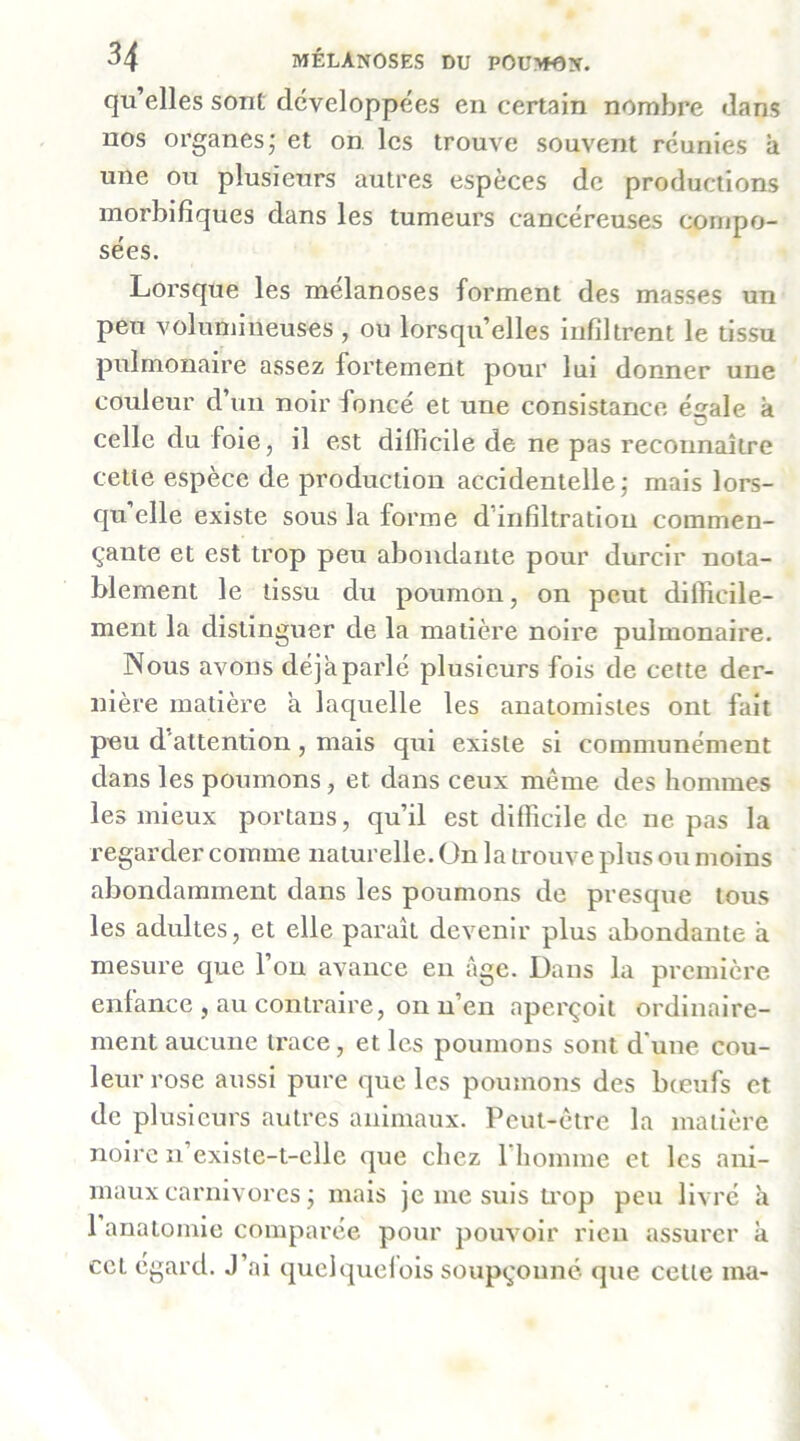 qu’elles sont développées en certain nombre dans nos organes; et on les trouve souvent réunies à une ou plusieurs autres espèces de productions morbifiques dans les tumeurs cancéreuses compo- sées. Lorsque les mélanoses forment des masses un peu volumineuses , ou lorsqu’elles infiltrent le tissu pulmonaire assez fortement pour lui donner une couleur d’un noir foncé et une consistance é^ale à O celle du foie, il est dillicile de ne pas reconnaître cette espèce de production accidentelle; mais lors- qu’elle existe sous la forme d’infiltration commen- çante et est trop peu abondante pour durcir nota- blement le tissu du poumon, on peut difficile- ment la distinguer de la matière noire pulmonaire. Nous avons déjà parlé plusieurs fois de cette der- nière matière a laquelle les anatomistes ont fait peu d’attention, mais qui existe si communément dans les poumons, et dans ceux même des hommes les mieux portans, qu’il est difficile de ne pas la regarder comme naturelle, ün la trouve plus ou moins abondamment dans les poumons de presque tous les adultes, et elle paraît devenir plus abondante à mesure que l’on avance en âge. Dans la première enfance , au contraire, on n’en aperçoit ordinaire- ment aucune trace, et les poumons sont d'une cou- leur rose aussi pure que les poumons des bœufs et de plusieurs autres animaux. Peut-être la matière noire n’existe-t-clle que chez 1 homme et les ani- maux carnivores ; mais je me suis ti'op peu livré h 1 anatomie comparée pour pouvoir rien assurer à cet égard. J’ai quel quel ois soupçonné que cette ma-