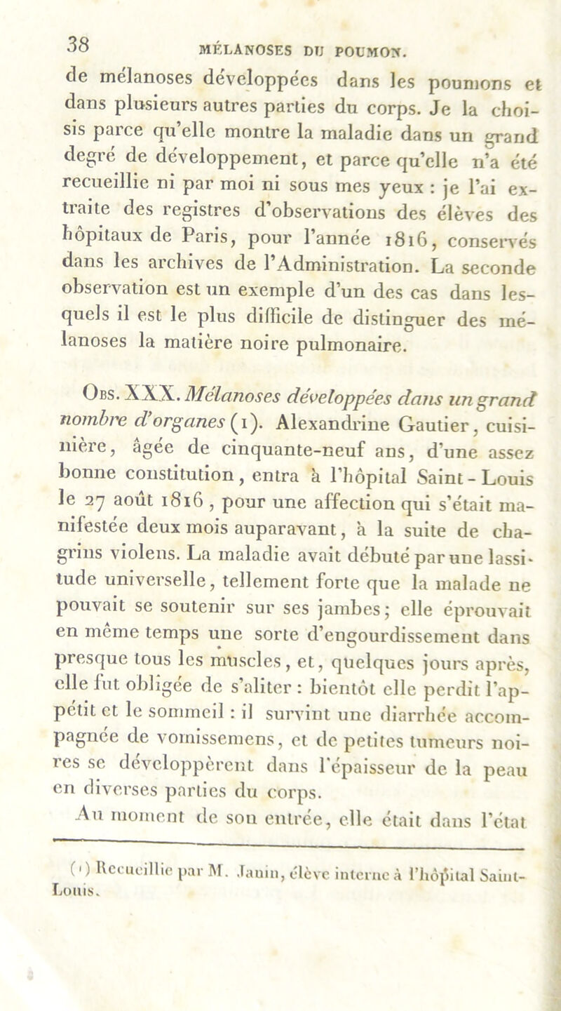 de mélanoses développées dans les poumons et dans plusieurs autres parties du corps. Je la choi- sis parce qu’elle montre la maladie dans un grand degré de développement, et parce quelle n’a été recueillie ni par moi ni sous mes yeux : je l’ai ex- traite des registres d’observations des élèves des hôpitaux de Paris, pour 1 annee 1816, consei*^'és dans les archives de l’Administration. La seconde observation est un exemple d’un des cas dans les- quels il est le plus difficile de distinguer des mé- lanoses la matière noire pulmonaire. Obs. XXX. Mélanoses développées dans un grand nombre d organes Alexandrine Gautier, cuisi- nière, âgée de cinquante-neuf ans, d’une assez bonne constitution, entra â l’hôpital Saint-Louis le 27 août 1816 , pour une affection qui s’était ma- nifestée deux mois auparavant, à la suite de cha- grins violens. La maladie avait débuté par une lassi* tude universelle, tellement forte que la malade ne pouvait se soutenir sur ses jambes; elle éprouvait en meme temps une sorte d’engourdissement dans presque tous les muscles, et, quelques jours après, elle fut obligée de s’aliter : bientôt elle perdit l’ap- pétit et le sommeil : il survint une diarrhée accom- pagnée de voimssemens, et de petites tumeurs noi- res se développèrent dans répaisseur de la peau en diverses parties du corps. An moment de sou entrée, elle était dans l’état (' ) llccLicillie par M. Jauiii, élève interne à l’iioi^ital Saint- Loiiis.