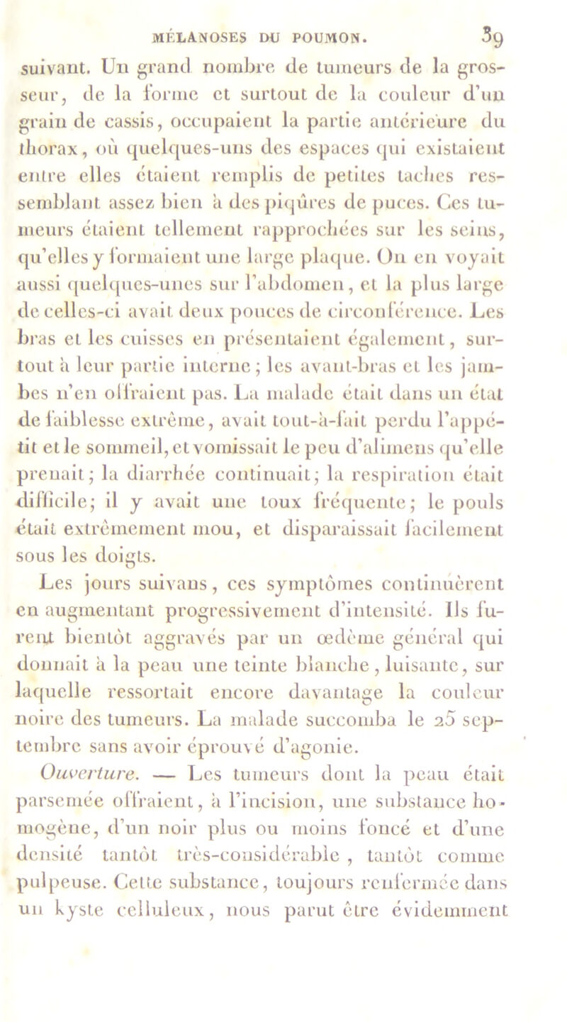 suivaut. Un grand nombre de tumeurs de la gros- seur, de la forme et surtout de la couleur d’un grain de cassis, occupaient la partie anterieure du thorax, où quelques-uns des espaces tpii existaient entre elles étaient remplis de petites taclics res- semblant assez bien a des pi(|ûres de puces. Ces tu- meurs étaient tellement rapprochées sur les seins, qu’elles y Ibrmaient une large plaque. On en voyait aussi ([uebpics-unes sur l’abdomen, et la plus large de celles-ci avait deux pouces de circonférence. Les bras et les cuisses en présejitalent également, sur- tout h leur partie interne ; les avant-bras et les jam- bes n’en olfralent pas. Ija malade était dans un étal de faiblesse extrême, avait tout-à-falt perdu l’appé- tit elle sommeil, et vomissait le peu d’alimens qu’elle prenait; la dlai’rhée continuait; la respiration était dii’licile; il y avait une toux fréquente; le pouls ctail extrêmement mou, et disparaissait iacilemenl sous les doiets. O Les jours suivaus, ces symptômes continuèrent en augmentant progressivement d’intenslLé. Ils fu- reiU- bientôt aggravés par un œdème général qui donnait à la peau une teinte blanche, luisante, sur laquelle ressortait encore davantage la couleur noire des tumeurs. La malade succomba le 20 sep- tembre sans avoir éprouvé d’agonie. Ouverture. — Les tumeurs dont la peau était parsemée olfralent, a rinclslon, une substance ho- mogène, tl’im noir plus ou moins foncé et d’une densité tantôt très-considérable , tantôt comme pulpeuse. Celte substance, toujours renfermée dans un kyste celluleux, nous parut être évidemment