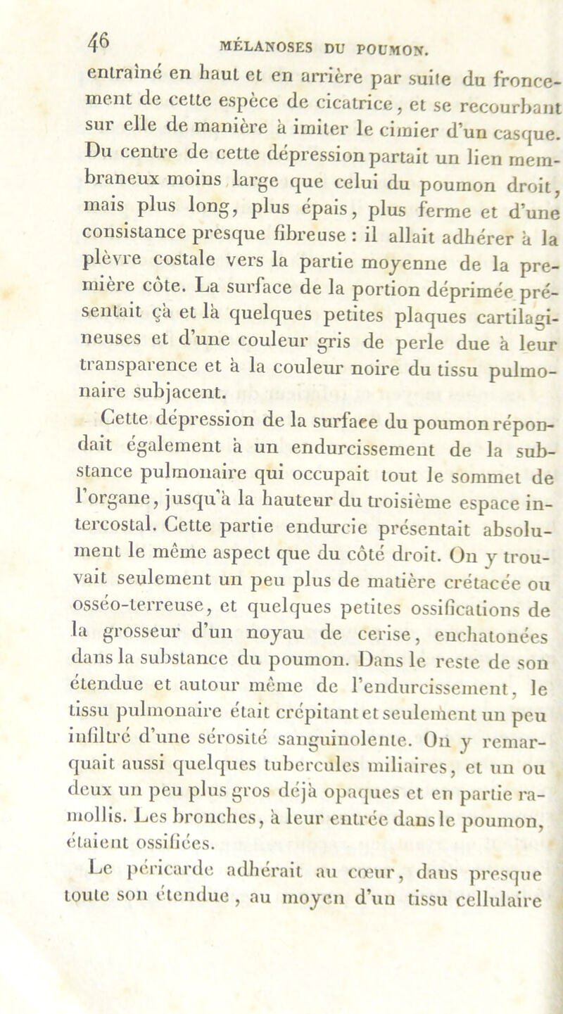 entraîne en haut et en arrière par suite du fronce- ment de cette espèce de cicatrice, et se recourbant sur elle de manière à imiter le cimier d’un casque. Du centre de cette dépression partait un lien mem- braneux moins,large que celui du poumon droit, mais plus long, plus épais, plus ferme et d’une consistance presque fibreuse : il allait adhérer k la plèvre costale vers la partie moyenne de la pre- mière cote. La surface de la portion déprimée pré- sentait ça et là quelques petites plaques cartilagi- neuses et d une couleur gris de perle due k leur transparence et k la couleur noire du tissu pulmo- naire subjacent. Cette dépréssion de la surface du poumon répon- dait également k un endurcissement de la sub- stance pulmonaire qui occupait tout le sommet de 1 organe, jusqu k la hauteur du troisième espace in- tercostal. Cette partie endurcie présentait absolu- ment le même aspect que du côté droit. On y trou- vait seulement un peu plus de matière crétacée ou osséo-terreuse, et quelques petites ossifications de la grosseur d’un noyau de cerise, euchatonées dans la substance du poumon. Dans le reste de son étendue et autour môme de l’endurcissement, le tissu pulmonaire était crépitant et seulement un peu Infiltré d’une sérosité sanguinolente. On y remar- quait aussi quelques tubercules miliaires, et un ou deux un peu plus gros déjà opaques et en partie ra- mollis. Les bronches, a leur entrée dans le poumon, étaient ossifiées. Le péricarde adhérait au cœur, dans presque toute son étendue , au moyen d’un tissu cellulaire