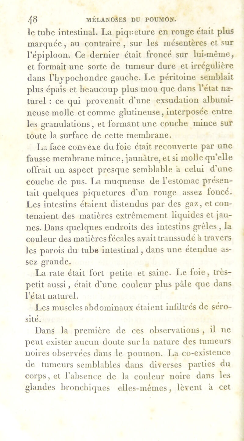 le tube intestinal. La piqneture en rouge était plus marquée, au contraire , sur les mésentères et sur l’épiploon. Ce dernier était froncé sur lui-même, et formait une sorte de tumeur dure et irrégulière dans l’hypochondre gauche. Le péritoine semblait plus épais et beaucoup plus mou que dans l’état na- turel : ce qui provenait d’une exsudation albumi- neuse molle et comme glutineuse, interposée entre les granulations, et formant une couche mince sur toute la surface de cette membrane. La face convexe du foie était recouverte par une fausse membrane mince, iaunâtre, et si molle qu’elle offrait un aspect presque semblable a celui d’une couche de pus. La muqueuse de l’estomac présen- tait quelques piquetures d’un rouge assez foncé. Les intestins étaient distendus par des gaz, et con- tenaient des matières extrêmement liquides et jau- nes. Dans quelques endroits des intestins gi'êles , la couleur des matières fécales avait transsudé a travers les parois du tube intestinal, dans une étendue as- sez m’ande. D La rate était fort petite et saine. Le foie, très- petit aussi, était d’une couleur plus pâle que dans l’état naturel. Les muscles abdominaux étaient infiltres de séro- sité. Dans la première de ces observations , il ne peut exister aucun doute sur la nature des tumeurs noires ol)servées dans le poumon. La co-existence de tumeurs semblables dans diverses parties du corps, et rabscnce de la couleur noire dans les glandes bronchiques elles-mêmes, lèvent a cet