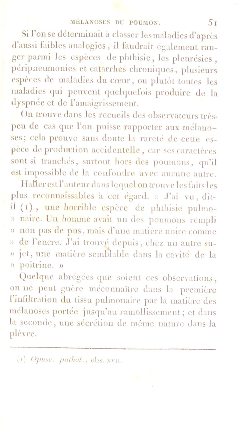 Si l’on se déterminait à classer les maladies d’après d aussi laibles analogies , il landrait également ran- ger parmi les espèces de phthisie, les pleurésies, péripneumonies et catarrhes chroni<[iies, plusieurs cs})èces de maladies du cœur, ou plutôt toutes les maladies (|ui peuvent quelquelbls produii’e de la dyspnée et de l’amaigrissement. On trouve dans les recueils des ol)servateurs très- peu de cas que l’on puisse rapporter aux rnélano- ses; cela prouve sans doute la rareté de cette es- pèce de production accidentelle , car ses caractères sont si tranchés, surtout hors des poumons, qii’il est impossible de la confondre avec aucune antre. I lal’ler est l’auteur dans lequel on trouve les laits les plus reconnaissables à cet égard, (c J’ai vu , dit- il (i) , une horrible espèce de pluhisie pulmo- » naire. Un homme avait un des poumons rempli » non pas de pus, mais d’une matièia'. noire comme )) de l’encre. J’ai trouvp depuis, chez un autre su- » jet, une matière semlrlable dans la ca^ité de la » poitrine. « Quelque abrégées que soient ces observations, on ne peut guère méconnaiti’e dans la première l’Infiltration du tissu })ubuonaire par la matière des mélanoses portée juscju’au ramollissement; et dans la seconde, une sécrétion de même nature dans la plèvre. yi) Ojiu.se. jialhol., ahs. \\n.