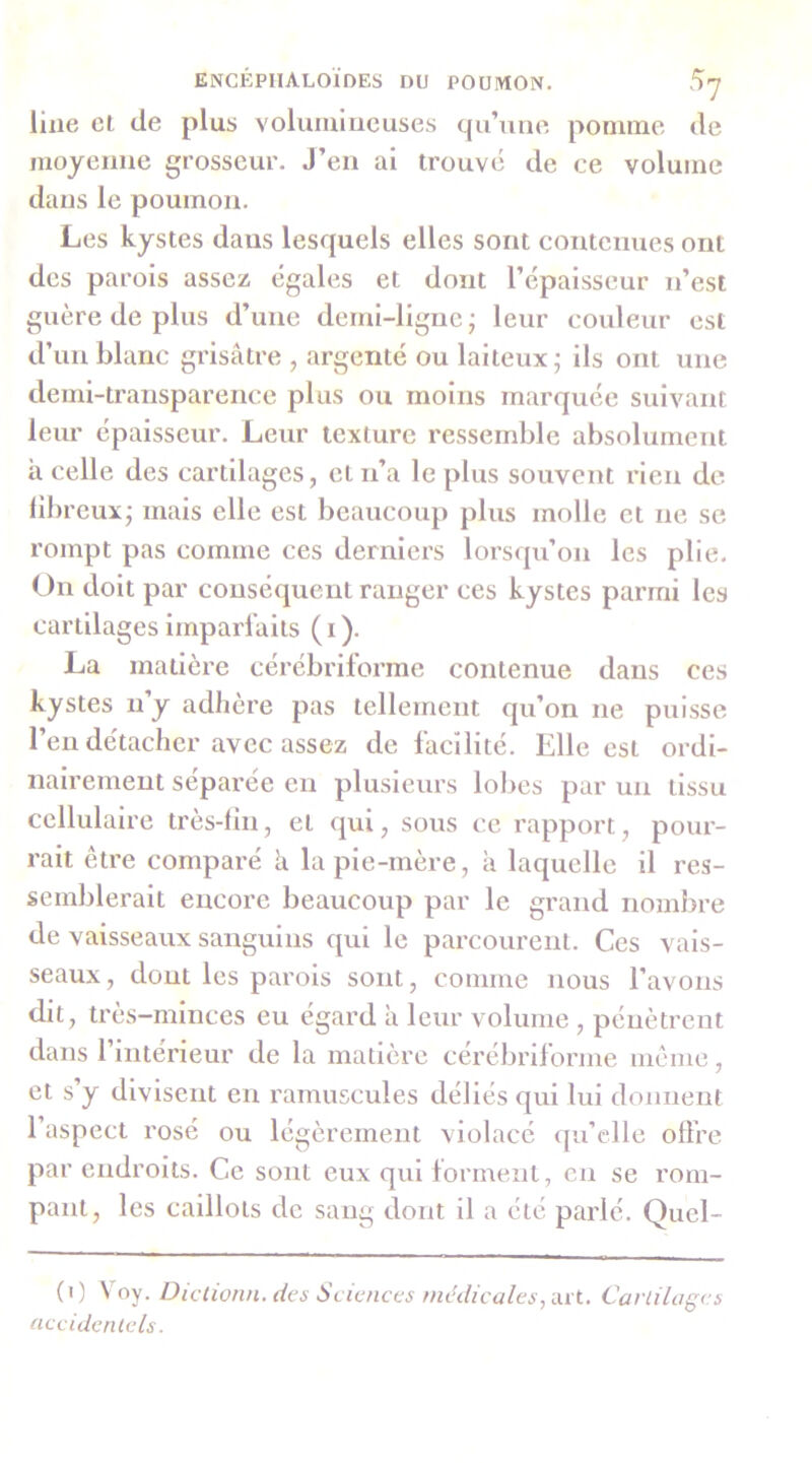 line cl de plus volumineuses qu’une poniine de moyenne grosseur. J’en al trouvé de ce volume dans le poumon. Les kystes dans lesquels elles sont contenues ont des parois assez égales et dont l’épaisseur n’est guère de plus d’une demi-ligne; leur couleur est d’un blanc grisâtre , argenté ou laiteux; ils ont une demi-transparence plus ou moins marquée suivant leur épaisseur. Leur texture ressemble absolument a celle des cartilages, et n’a le plus souvent rien de libreux; mais elle est beaucoup plus molle et ne se rompt pas comme ces derniers lorsqu’on les plie. On doit par conséquent ranger ces kystes parmi les cartilages imparfaits (i). La matière cérébrilorme contenue dans ces kystes n’y adhère pas tellement qu’on ne puisse l’en détacher avec assez de facilité. Elle est ordi- nairement séparée eu plusieurs lobes par un tissu cellulaire très-fin, et qui, sous ce rapport, pour- rait être comparé h. la pie-mère, à laquelle il res- semblerait encore beaucoup par le grand nombre de vaisseaux sanguins qui le parcourent. Ces vais- seaux, dout les parois sont, comme nous l’avons dit, très-minces eu egard â leur volume , pénètrent dans 1 intérieur de la matière cerébrilorme meme, et s’y divisent en l'amuscules déliés qui lui donnent l’aspect rosé ou légèrement violacé qu’elle offre par endroits. Ce sont eux qui forment, en se rom- pant, les caillots de sang dont il a été parlé. Quel- (i) \ oy. Diclionn. des Sciences médicalesCavliluges accidcnlels.