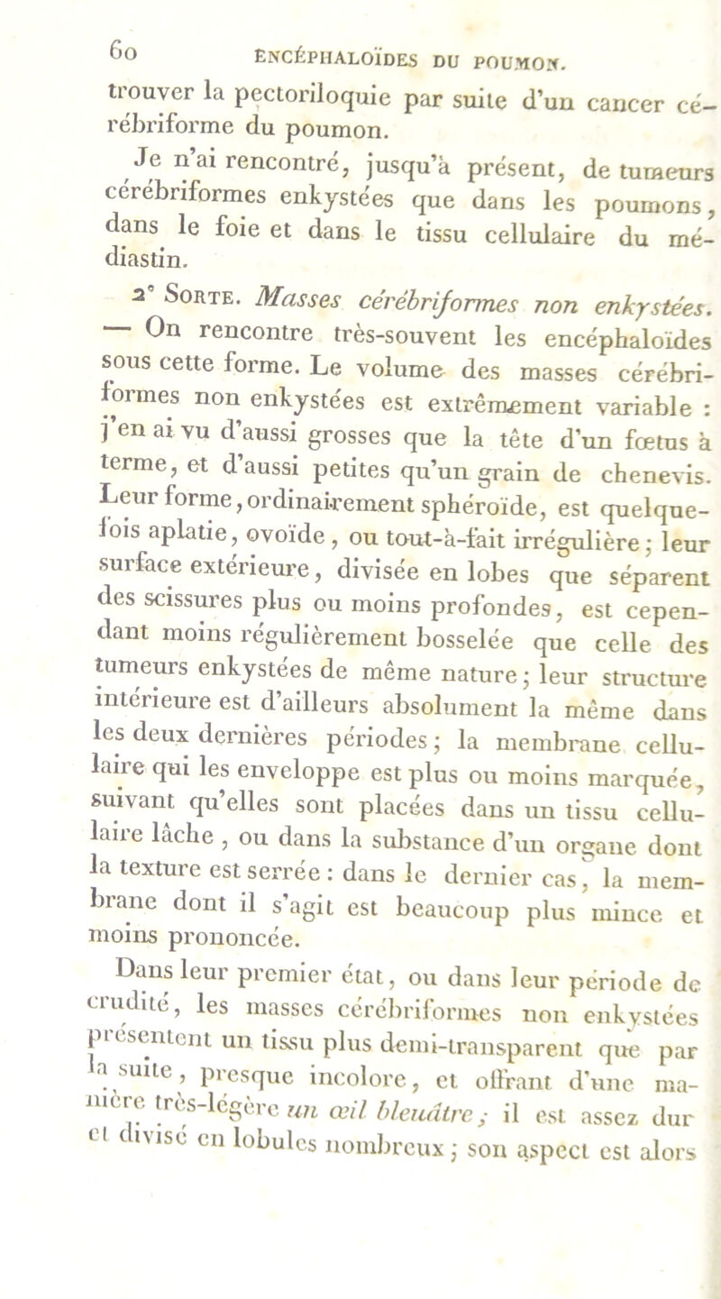 trouver la pectorlloquie par suite d’un cancer ce- rébriforme du poumon. Je n ai rencontré, jusqu’à présent, de tumeurs cérébriformes enkystées que dans les poumons, dans le foie et dans le tissu cellulaire du mé- diastin. a' Sorte, Masses cérébriformes non enkystées. On rencontre très-souvent les encéphaloïdes sous cette forme. Le volume des masses cérébri- formes non enkystées est extrênxement variable : j’en ai vu d’aussi grosses que la tête d’un foetus à terme, et d’aussi petites qu’un grain de chenevis. Leur forme,ordinairement sphéroïde, est quelque- lois aplatie, ovoïde , ou tout-à-feit irrégulière j leur surface extérieure, divisée en lobes que séparent des scissures plus ou moins profondes, est cepen- dant moins régulièrement bosselée que celle des tumeurs enkystées de même nature ; leur sti'ucture intérieure est d’ailleurs absolument la même dans les deux dernières périodes ; la membrane cellu- laire qui les enveloppe est plus ou moins marquée, suivant qu’elles sont placées dans un tissu cellu- laire lâche , ou dans la substance d’un organe dont la texture est serrée: dans le dernier cas^ la mem- brane dont il s’agit est beaucoup plus mince et moins prononcée. Dans leur premier état, ou dans leur période de ciuditc, les masses cérelinlormes non enkystées piésentcnt un tissu plus demi-transparent que par a suite, presque incolore, et olfrant d’une ma- mcre très-légère wn œil bleuâtre; il est assez dur ri t iMsé en lobules nombreux ,• son aspect est alors