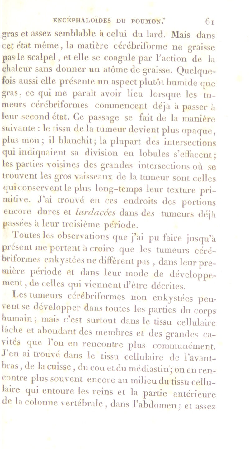 gras et assez semblable h celui du lard. Mais dans cet e'tat même, la matière cérébril’orme ne graisse pas le scalpel ^ et elle se coagule par Taction de la clialeur sans donner un atome de graisse. Quelque- fois aussi elle présente un aspect plutôt humide que gras, ce qui me paraît avoir lieu lorsque les tu- meurs cérébrilbrrnes commencent déjà k passer à leur second état. Ce passage se fait de la manière suivante. : le tissu de la tumeur devient plus opaque, plus mou ; il blanchit ; la plupart des intersections qui indiquaient sa division en lobules s’effacent; les parties voisines des grandes intersections où se trouvent les gros vaisseaux de la tumeur sont celles qui conservent le plus long-temps leur texture pri- mitive. J’ai trouvé en ces endroits des portions encore dures et lardacccs dans des tumeurs déjà passées à leur troisième période. J outes les observations que j’ai pu faire jusqu’à pi cseiit me portent a croire que les tumeurs céré- brdormes enkystées ne diffèrent pas , dans leur pre- mière période et dans leur mode de développe- ment , de celles qui viennent d’être décrites. t-iCS tumeurs ccrebrilormcs non enkystées peu- vent se développer dans toutes les parties du corps humain ; mais c’est surtout dans le tissu cellulaire huhe et abondant des membres et des grandes ca- vités que l’on en rencontre plus communément. J’en ai trouvé dans le tissu cellulaire de l’avant- bras , de la cuisse, du cou et du médiastin; on en ren- contre plus souvent encore au milieu du tissu cellu- laire qui entoure les reins et la partie antérieure de la colonne vertébrale, dans l’abdomen; et assez