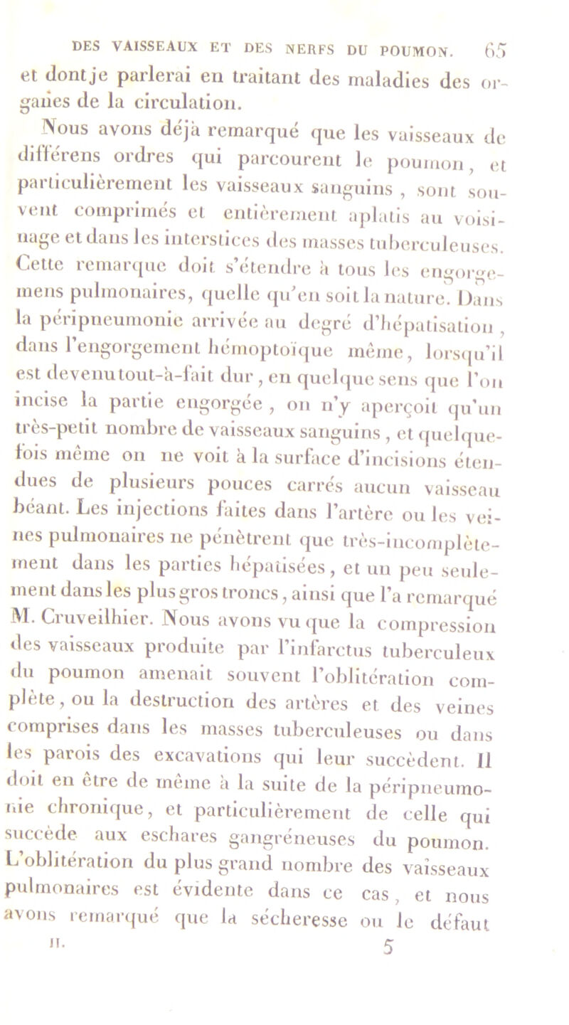 et ilontje parlerai en traitant des maladies des or- ganes de la circulation. Nous avons déjà remarqué que les vaisseaux de dilférens ordres qui parcourent le poumon, et particulièrement les vaisseaux sanguins , sont sou- vent comprimés et entièrement aplatis au voisi- nage et dans les interstices des masses tulierculeuses. Cette remarque doit s’étendre à tous les engor<nv mens pulmonaires, ([uclle (ju en soit la nature. Omis la péripneumonie arrivée au degré d’hépatisation , dans l’engorgement liémoptonjue meme, lorsipi’il est devenulout-a-lait dur, en quehpie sens que l’on incise la partie engorgée , on n’y aperçoit (ju’un très-petit nombre de vaisseaux sanguins , et (piehpie- lois meme on ne voit à la surface d’incisions éten- dues de plusieurs pouces carrés aucun vaisseau béant. Les Injections laites dans l’artère ou les vei- nes pulmonaires ne pénètrent que très-incomplète- ment dans les parties hépatisées, et un peu seule- ment dans les plus gros troncs, ainsi que l’a remarqué M. Cruveilhier. Nous avons vu <pie la compression des vaisseaux produite par l’infarctus tuberculeux du poumon amenait souvent l’oblitération com- plète, ou la destruction des artères et des veines comprises dans les masses tuberculeuses ou dans les parois des excavations qui leur succèdent. 11 doit en etre de meme a la suite de la péripneumo- nie chronique, et particulièrement de celle qui siiccède aux eschares gangréneuses du poumon. L’oblitération du plus grand nombre des vaisseaux pulmonaires est évidente dans ce cas, et nous avons remanpié que la sécheresse ou le défaut n. 5