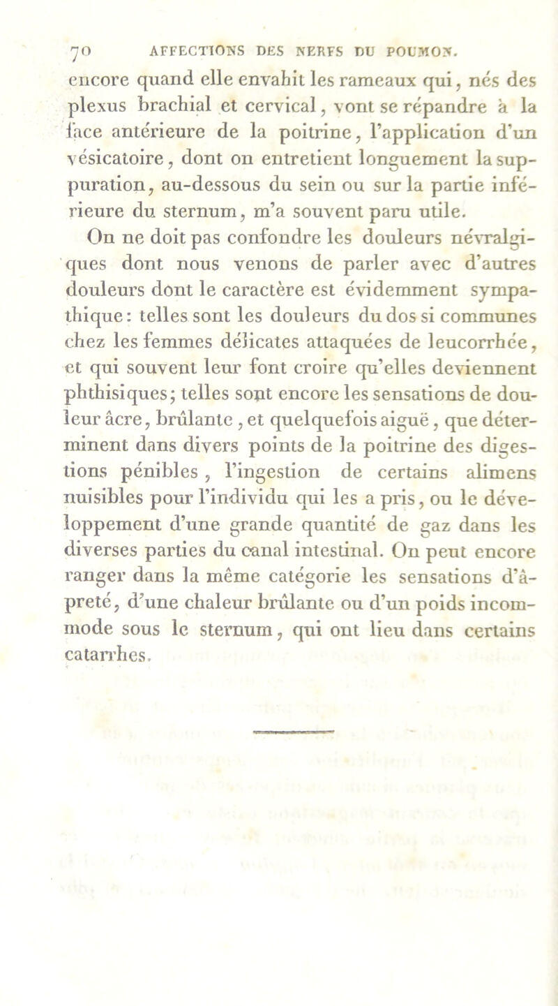 encore quand elle envahit les rameaux qui, nés des plexus brachial et cervical, vont se répandre à la l’ace antérieure de la poitrine, l’application d’un vésicatoire, dont on entretient longuement la sup- puration, au-dessous du sein ou sur la partie infé- rieure du sternum, m’a souvent paru utile. On ne doit pas confondre les douleurs né^Talgi- ques dont nous venons de parler avec d’autres douleui’s dont le caractère est évidemment sympa- thique: telles sont les douleurs du dos si communes chez les femmes délicates attaquées de leucorrhée, et qui souvent leur font croire qu’elles deviennent phthisiques; telles sont encore les sensations de dou- leur âcre, brûlante , et quelquefois aiguë, que déter- minent dans divers points de la poitrine des diges- tions pénibles , l’ingestion de certains alimens nuisibles pour l’individu qui les a pris, ou le déve- loppement d’une grande quantité de gaz dans les diverses parties du canal intestinal. Ou peut encore ranger dans la même catégorie les sensations d’â- preté, d’une chaleur brûlante ou d’un poids incom- mode sous le sternum, qui ont lieu dans certains catanhes.