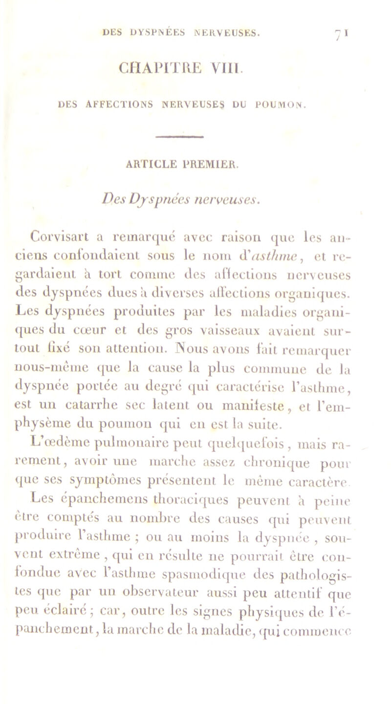 CHAPITRE VIII. DES AFFECTIONS NERVEUSES DU POUMON. ARTICLE PREMIER. Des Dyspnées nerveuses. Corvlsart a reinarquc avec raison ([uc les an- ciens conl'ondalcnl sous le nom ééasthme, et re- gardaient a tort comme des anecllons nerveuses des dyspnées dues a diverses airectlous orgauujues. Les dyspnées produites par les maladies organi- ques du cœur et des gros vaisseaux avalent sur- tout llxé son attention. INous avons lait remarquer uous-méme <[ue la cause la plus commune de la dyspnée portée au degré qui caractérise rastlnne, est un catarrhe sec latent ou manileste, ei l’em- physème du poumon qui en est la suite. L’œdème pulmonaire peut quelquelols , mais ra- rement, avoir une marclie assez chronique pour <jue scs symptômes présentent le môme caractère Les épaiichemens thoraciques peuvent a peine cire comptes au nombre des causes <[ui peuvent produire l’asthme ; ou au moins la dyspnée , sou- vent extrême , qui en résulte ne pourrait être con- londue avec l’asthme spasmodique des pathologis- tes (pic par un observateur aussi peu attentll’ que peu éclairé; car, outre les signes physiques de l’é- panchemeut, la marche de la maladie, (pii commeiu c