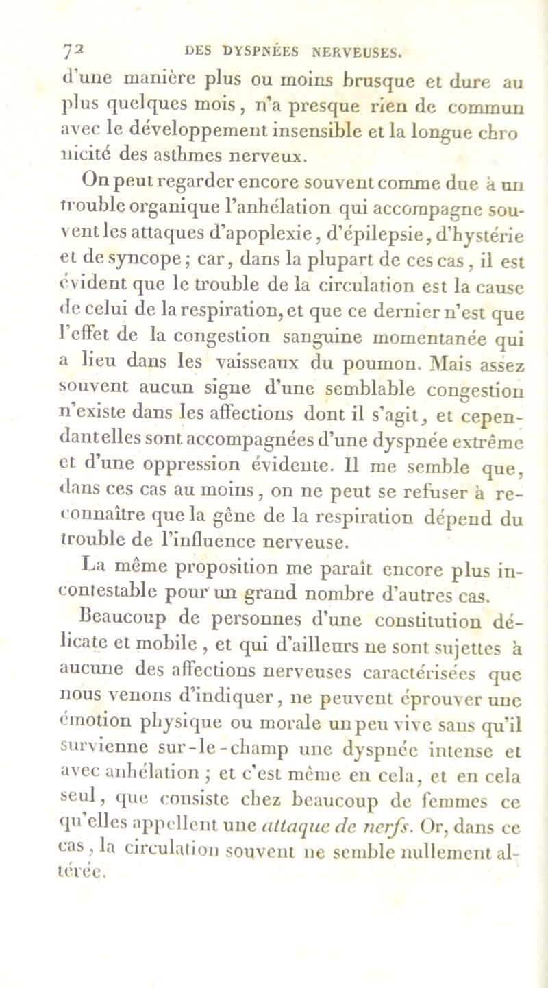 7^ iJES DYSPNÉES NERVEUSES, d’une manière plus ou moins brusque et dure au plus quelques mois, n’a presque rien de commun avec le développement insensible et la longue chro nicité des asthmes nerveux. On peut regarder encore souvent comme due k un trouble organique l’anhélation qui accompagne sou- vent les attaques d’apoplexie, d’épilepsie, d’hystérie et de syncope ; car, dans la plupart de ces cas, il est évident que le trouble de la circulation est la cause de celui de la respiration, et que ce dernier n’est que l’effet de la congestion sanguine momentanée qui a lieu dans les vaisseaux du poumon. Mais assez souvent aucun signe d’une semblable congestion n’existe dans les affections dont il s’agit, et cepen- dant elles sont accompagnées d’une dyspnée extrême et d’une oppression évidente. 11 me semble que, dans ces cas au moins, on ne peut se refuser k re- connaître que la gêne de la respiration dépend du trouble de l’influence nerveuse. La même proposition me paraît encore plus in- contestable pour un grand nombre d’autres cas. Beaucoup de personnes d’une consütution dé- licate et mobile , et qui d’aillenrs ne sont sujettes k aucune des affections nerveuses caractérisées que nous venons d’indiquer, ne peuvent éprouver une émotion physique ou morale unpeuvlve sans qu’il survienne sur-le-champ une dyspnée intense et avec anhélation j et c est meme en cela, et en cela seul, que consiste chez beaucoup de femmes ce qu elles appellent une attaque de nerfs. Ür, dans ce cas , la circulation souvent ne semble nullement al- térée.